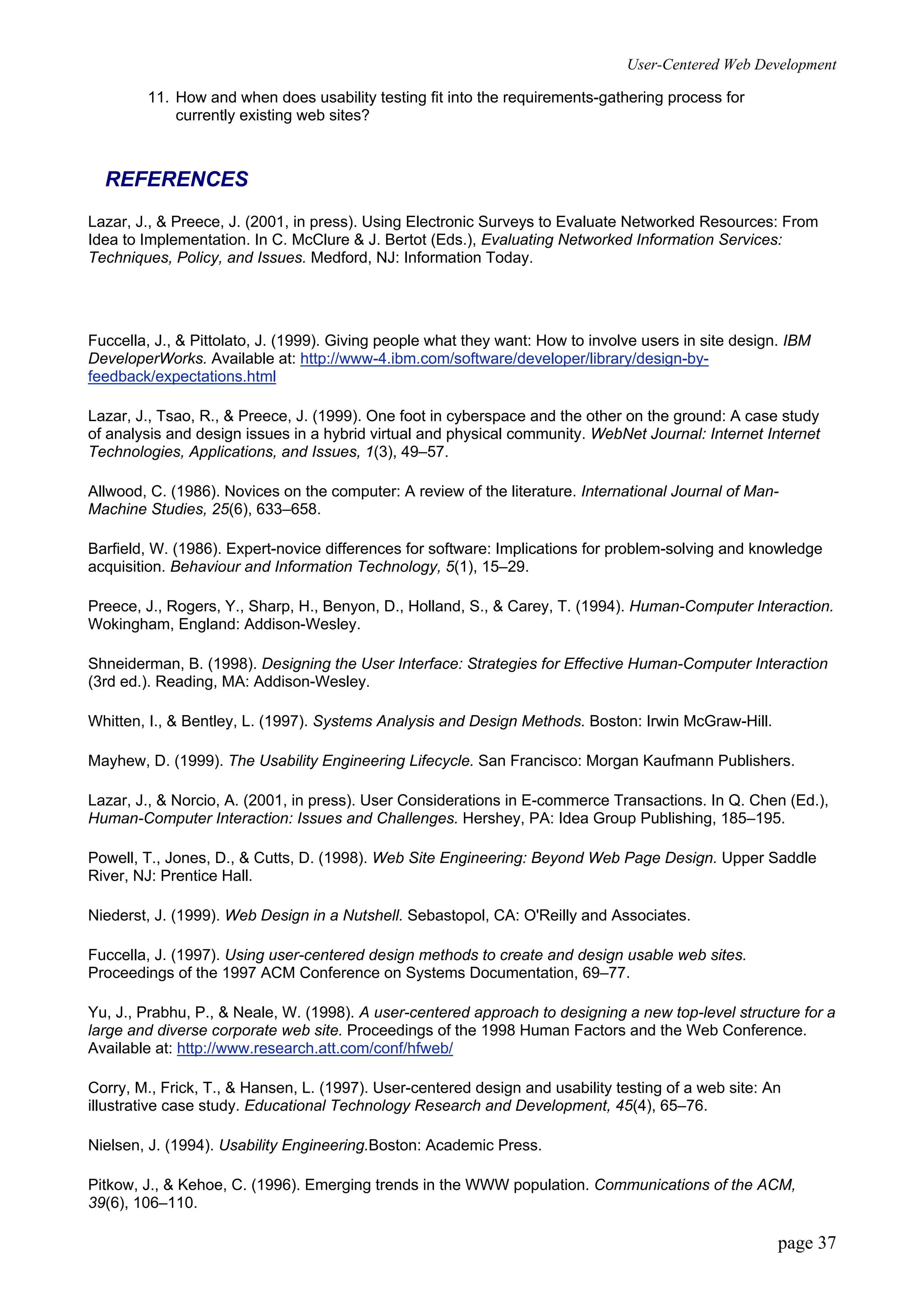 User-Centered Web Development
page 37
11. How and when does usability testing fit into the requirements-gathering process for
currently existing web sites?
REFERENCES
Lazar, J., & Preece, J. (2001, in press). Using Electronic Surveys to Evaluate Networked Resources: From
Idea to Implementation. In C. McClure & J. Bertot (Eds.), Evaluating Networked Information Services:
Techniques, Policy, and Issues. Medford, NJ: Information Today.
Fuccella, J., & Pittolato, J. (1999). Giving people what they want: How to involve users in site design. IBM
DeveloperWorks. Available at: http://www-4.ibm.com/software/developer/library/design-by-
feedback/expectations.html
Lazar, J., Tsao, R., & Preece, J. (1999). One foot in cyberspace and the other on the ground: A case study
of analysis and design issues in a hybrid virtual and physical community. WebNet Journal: Internet Internet
Technologies, Applications, and Issues, 1(3), 49–57.
Allwood, C. (1986). Novices on the computer: A review of the literature. International Journal of Man-
Machine Studies, 25(6), 633–658.
Barfield, W. (1986). Expert-novice differences for software: Implications for problem-solving and knowledge
acquisition. Behaviour and Information Technology, 5(1), 15–29.
Preece, J., Rogers, Y., Sharp, H., Benyon, D., Holland, S., & Carey, T. (1994). Human-Computer Interaction.
Wokingham, England: Addison-Wesley.
Shneiderman, B. (1998). Designing the User Interface: Strategies for Effective Human-Computer Interaction
(3rd ed.). Reading, MA: Addison-Wesley.
Whitten, I., & Bentley, L. (1997). Systems Analysis and Design Methods. Boston: Irwin McGraw-Hill.
Mayhew, D. (1999). The Usability Engineering Lifecycle. San Francisco: Morgan Kaufmann Publishers.
Lazar, J., & Norcio, A. (2001, in press). User Considerations in E-commerce Transactions. In Q. Chen (Ed.),
Human-Computer Interaction: Issues and Challenges. Hershey, PA: Idea Group Publishing, 185–195.
Powell, T., Jones, D., & Cutts, D. (1998). Web Site Engineering: Beyond Web Page Design. Upper Saddle
River, NJ: Prentice Hall.
Niederst, J. (1999). Web Design in a Nutshell. Sebastopol, CA: O'Reilly and Associates.
Fuccella, J. (1997). Using user-centered design methods to create and design usable web sites.
Proceedings of the 1997 ACM Conference on Systems Documentation, 69–77.
Yu, J., Prabhu, P., & Neale, W. (1998). A user-centered approach to designing a new top-level structure for a
large and diverse corporate web site. Proceedings of the 1998 Human Factors and the Web Conference.
Available at: http://www.research.att.com/conf/hfweb/
Corry, M., Frick, T., & Hansen, L. (1997). User-centered design and usability testing of a web site: An
illustrative case study. Educational Technology Research and Development, 45(4), 65–76.
Nielsen, J. (1994). Usability Engineering.Boston: Academic Press.
Pitkow, J., & Kehoe, C. (1996). Emerging trends in the WWW population. Communications of the ACM,
39(6), 106–110.
 