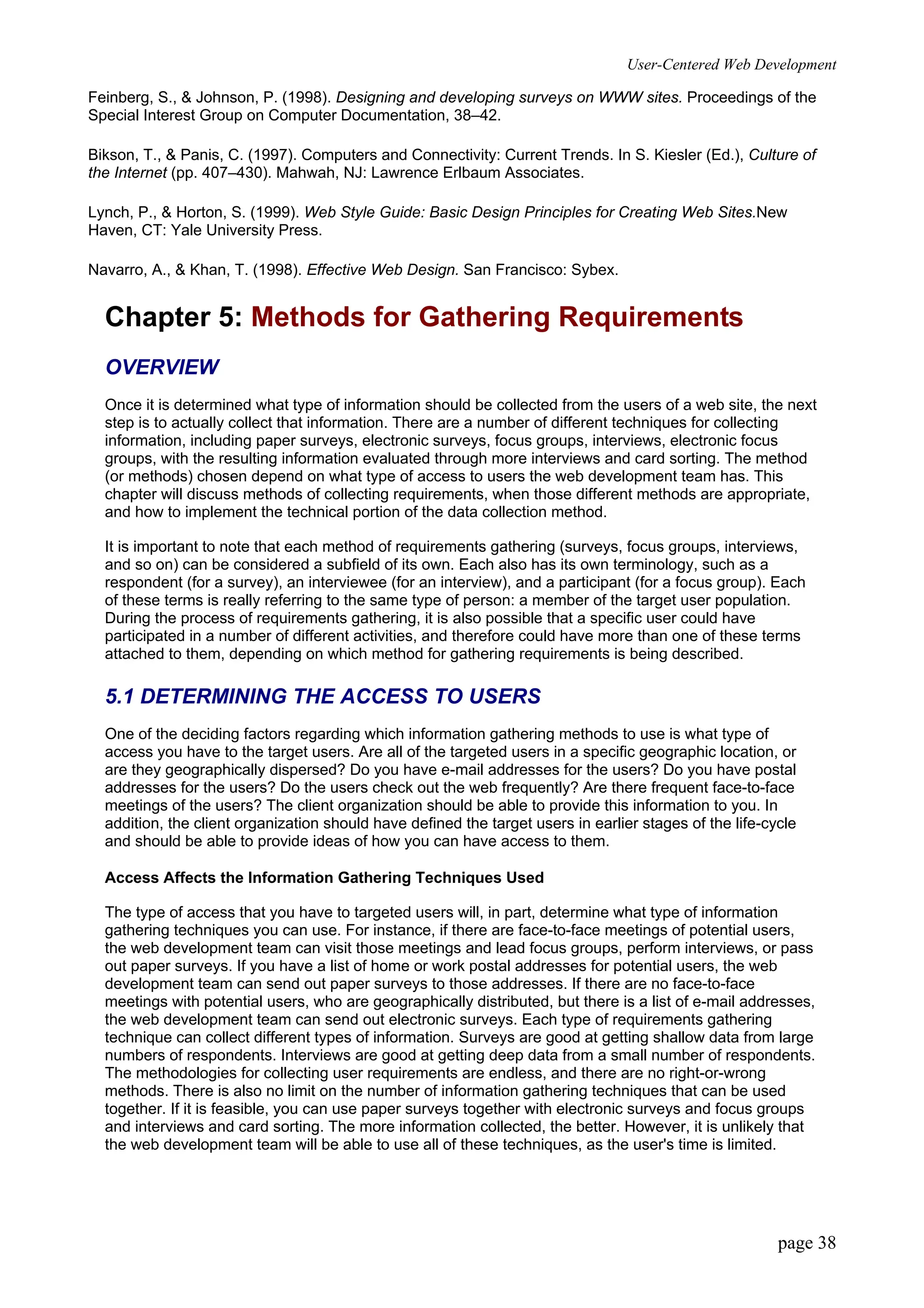 User-Centered Web Development
page 38
Feinberg, S., & Johnson, P. (1998). Designing and developing surveys on WWW sites. Proceedings of the
Special Interest Group on Computer Documentation, 38–42.
Bikson, T., & Panis, C. (1997). Computers and Connectivity: Current Trends. In S. Kiesler (Ed.), Culture of
the Internet (pp. 407–430). Mahwah, NJ: Lawrence Erlbaum Associates.
Lynch, P., & Horton, S. (1999). Web Style Guide: Basic Design Principles for Creating Web Sites.New
Haven, CT: Yale University Press.
Navarro, A., & Khan, T. (1998). Effective Web Design. San Francisco: Sybex.
Chapter 5: Methods for Gathering Requirements
OVERVIEW
Once it is determined what type of information should be collected from the users of a web site, the next
step is to actually collect that information. There are a number of different techniques for collecting
information, including paper surveys, electronic surveys, focus groups, interviews, electronic focus
groups, with the resulting information evaluated through more interviews and card sorting. The method
(or methods) chosen depend on what type of access to users the web development team has. This
chapter will discuss methods of collecting requirements, when those different methods are appropriate,
and how to implement the technical portion of the data collection method.
It is important to note that each method of requirements gathering (surveys, focus groups, interviews,
and so on) can be considered a subfield of its own. Each also has its own terminology, such as a
respondent (for a survey), an interviewee (for an interview), and a participant (for a focus group). Each
of these terms is really referring to the same type of person: a member of the target user population.
During the process of requirements gathering, it is also possible that a specific user could have
participated in a number of different activities, and therefore could have more than one of these terms
attached to them, depending on which method for gathering requirements is being described.
5.1 DETERMINING THE ACCESS TO USERS
One of the deciding factors regarding which information gathering methods to use is what type of
access you have to the target users. Are all of the targeted users in a specific geographic location, or
are they geographically dispersed? Do you have e-mail addresses for the users? Do you have postal
addresses for the users? Do the users check out the web frequently? Are there frequent face-to-face
meetings of the users? The client organization should be able to provide this information to you. In
addition, the client organization should have defined the target users in earlier stages of the life-cycle
and should be able to provide ideas of how you can have access to them.
Access Affects the Information Gathering Techniques Used
The type of access that you have to targeted users will, in part, determine what type of information
gathering techniques you can use. For instance, if there are face-to-face meetings of potential users,
the web development team can visit those meetings and lead focus groups, perform interviews, or pass
out paper surveys. If you have a list of home or work postal addresses for potential users, the web
development team can send out paper surveys to those addresses. If there are no face-to-face
meetings with potential users, who are geographically distributed, but there is a list of e-mail addresses,
the web development team can send out electronic surveys. Each type of requirements gathering
technique can collect different types of information. Surveys are good at getting shallow data from large
numbers of respondents. Interviews are good at getting deep data from a small number of respondents.
The methodologies for collecting user requirements are endless, and there are no right-or-wrong
methods. There is also no limit on the number of information gathering techniques that can be used
together. If it is feasible, you can use paper surveys together with electronic surveys and focus groups
and interviews and card sorting. The more information collected, the better. However, it is unlikely that
the web development team will be able to use all of these techniques, as the user's time is limited.
 
