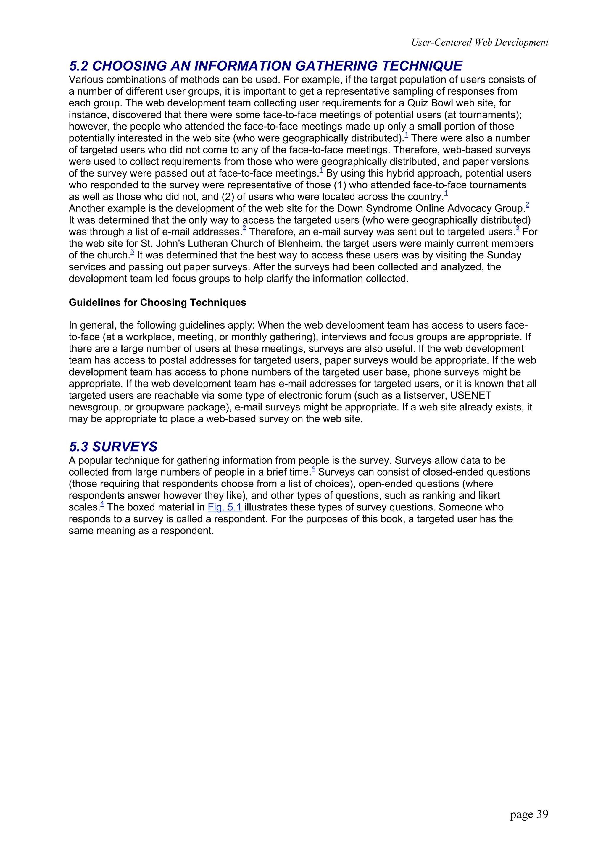 User-Centered Web Development
page 39
5.2 CHOOSING AN INFORMATION GATHERING TECHNIQUE
Various combinations of methods can be used. For example, if the target population of users consists of
a number of different user groups, it is important to get a representative sampling of responses from
each group. The web development team collecting user requirements for a Quiz Bowl web site, for
instance, discovered that there were some face-to-face meetings of potential users (at tournaments);
however, the people who attended the face-to-face meetings made up only a small portion of those
potentially interested in the web site (who were geographically distributed).1
There were also a number
of targeted users who did not come to any of the face-to-face meetings. Therefore, web-based surveys
were used to collect requirements from those who were geographically distributed, and paper versions
of the survey were passed out at face-to-face meetings.1
By using this hybrid approach, potential users
who responded to the survey were representative of those (1) who attended face-to-face tournaments
as well as those who did not, and (2) of users who were located across the country.1
Another example is the development of the web site for the Down Syndrome Online Advocacy Group.2
It was determined that the only way to access the targeted users (who were geographically distributed)
was through a list of e-mail addresses.2
Therefore, an e-mail survey was sent out to targeted users.3
For
the web site for St. John's Lutheran Church of Blenheim, the target users were mainly current members
of the church.3
It was determined that the best way to access these users was by visiting the Sunday
services and passing out paper surveys. After the surveys had been collected and analyzed, the
development team led focus groups to help clarify the information collected.
Guidelines for Choosing Techniques
In general, the following guidelines apply: When the web development team has access to users face-
to-face (at a workplace, meeting, or monthly gathering), interviews and focus groups are appropriate. If
there are a large number of users at these meetings, surveys are also useful. If the web development
team has access to postal addresses for targeted users, paper surveys would be appropriate. If the web
development team has access to phone numbers of the targeted user base, phone surveys might be
appropriate. If the web development team has e-mail addresses for targeted users, or it is known that all
targeted users are reachable via some type of electronic forum (such as a listserver, USENET
newsgroup, or groupware package), e-mail surveys might be appropriate. If a web site already exists, it
may be appropriate to place a web-based survey on the web site.
5.3 SURVEYS
A popular technique for gathering information from people is the survey. Surveys allow data to be
collected from large numbers of people in a brief time.4
Surveys can consist of closed-ended questions
(those requiring that respondents choose from a list of choices), open-ended questions (where
respondents answer however they like), and other types of questions, such as ranking and likert
scales.4
The boxed material in Fig. 5.1 illustrates these types of survey questions. Someone who
responds to a survey is called a respondent. For the purposes of this book, a targeted user has the
same meaning as a respondent.
 