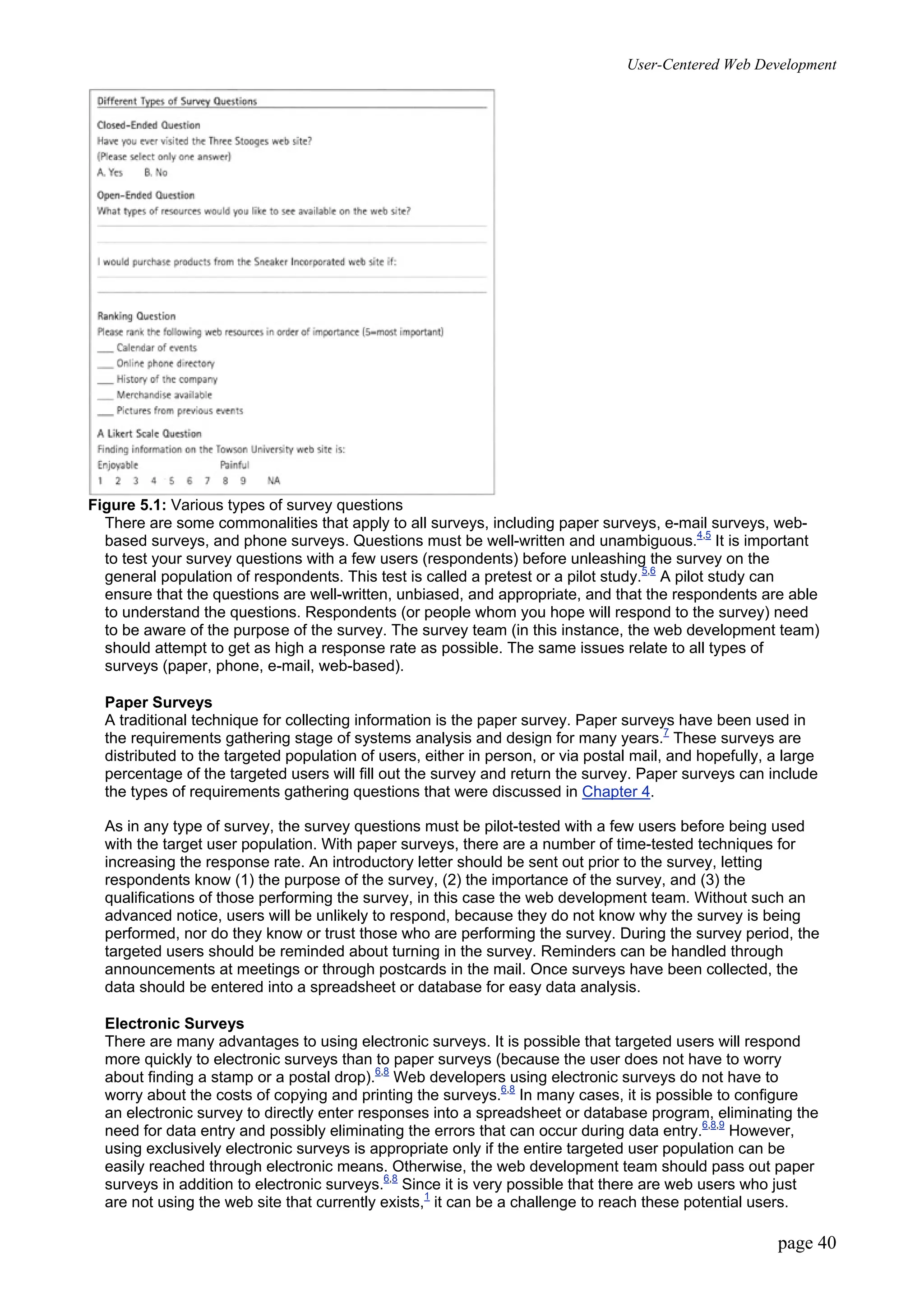 User-Centered Web Development
page 40
Figure 5.1: Various types of survey questions
There are some commonalities that apply to all surveys, including paper surveys, e-mail surveys, web-
based surveys, and phone surveys. Questions must be well-written and unambiguous.4,5
It is important
to test your survey questions with a few users (respondents) before unleashing the survey on the
general population of respondents. This test is called a pretest or a pilot study.5,6
A pilot study can
ensure that the questions are well-written, unbiased, and appropriate, and that the respondents are able
to understand the questions. Respondents (or people whom you hope will respond to the survey) need
to be aware of the purpose of the survey. The survey team (in this instance, the web development team)
should attempt to get as high a response rate as possible. The same issues relate to all types of
surveys (paper, phone, e-mail, web-based).
Paper Surveys
A traditional technique for collecting information is the paper survey. Paper surveys have been used in
the requirements gathering stage of systems analysis and design for many years.7
These surveys are
distributed to the targeted population of users, either in person, or via postal mail, and hopefully, a large
percentage of the targeted users will fill out the survey and return the survey. Paper surveys can include
the types of requirements gathering questions that were discussed in Chapter 4.
As in any type of survey, the survey questions must be pilot-tested with a few users before being used
with the target user population. With paper surveys, there are a number of time-tested techniques for
increasing the response rate. An introductory letter should be sent out prior to the survey, letting
respondents know (1) the purpose of the survey, (2) the importance of the survey, and (3) the
qualifications of those performing the survey, in this case the web development team. Without such an
advanced notice, users will be unlikely to respond, because they do not know why the survey is being
performed, nor do they know or trust those who are performing the survey. During the survey period, the
targeted users should be reminded about turning in the survey. Reminders can be handled through
announcements at meetings or through postcards in the mail. Once surveys have been collected, the
data should be entered into a spreadsheet or database for easy data analysis.
Electronic Surveys
There are many advantages to using electronic surveys. It is possible that targeted users will respond
more quickly to electronic surveys than to paper surveys (because the user does not have to worry
about finding a stamp or a postal drop).6,8
Web developers using electronic surveys do not have to
worry about the costs of copying and printing the surveys.6,8
In many cases, it is possible to configure
an electronic survey to directly enter responses into a spreadsheet or database program, eliminating the
need for data entry and possibly eliminating the errors that can occur during data entry.6,8,9
However,
using exclusively electronic surveys is appropriate only if the entire targeted user population can be
easily reached through electronic means. Otherwise, the web development team should pass out paper
surveys in addition to electronic surveys.6,8
Since it is very possible that there are web users who just
are not using the web site that currently exists,1
it can be a challenge to reach these potential users.
 