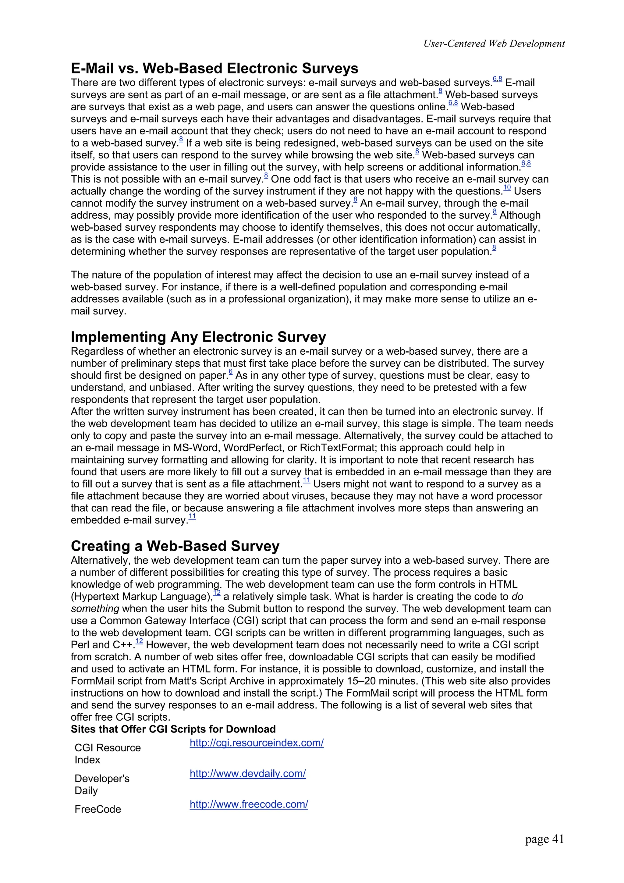 User-Centered Web Development
page 41
E-Mail vs. Web-Based Electronic Surveys
There are two different types of electronic surveys: e-mail surveys and web-based surveys.6,8
E-mail
surveys are sent as part of an e-mail message, or are sent as a file attachment.8
Web-based surveys
are surveys that exist as a web page, and users can answer the questions online.6,8
Web-based
surveys and e-mail surveys each have their advantages and disadvantages. E-mail surveys require that
users have an e-mail account that they check; users do not need to have an e-mail account to respond
to a web-based survey.8
If a web site is being redesigned, web-based surveys can be used on the site
itself, so that users can respond to the survey while browsing the web site.8
Web-based surveys can
provide assistance to the user in filling out the survey, with help screens or additional information.6,8
This is not possible with an e-mail survey.8
One odd fact is that users who receive an e-mail survey can
actually change the wording of the survey instrument if they are not happy with the questions.10
Users
cannot modify the survey instrument on a web-based survey.8
An e-mail survey, through the e-mail
address, may possibly provide more identification of the user who responded to the survey.8
Although
web-based survey respondents may choose to identify themselves, this does not occur automatically,
as is the case with e-mail surveys. E-mail addresses (or other identification information) can assist in
determining whether the survey responses are representative of the target user population.8
The nature of the population of interest may affect the decision to use an e-mail survey instead of a
web-based survey. For instance, if there is a well-defined population and corresponding e-mail
addresses available (such as in a professional organization), it may make more sense to utilize an e-
mail survey.
Implementing Any Electronic Survey
Regardless of whether an electronic survey is an e-mail survey or a web-based survey, there are a
number of preliminary steps that must first take place before the survey can be distributed. The survey
should first be designed on paper.6
As in any other type of survey, questions must be clear, easy to
understand, and unbiased. After writing the survey questions, they need to be pretested with a few
respondents that represent the target user population.
After the written survey instrument has been created, it can then be turned into an electronic survey. If
the web development team has decided to utilize an e-mail survey, this stage is simple. The team needs
only to copy and paste the survey into an e-mail message. Alternatively, the survey could be attached to
an e-mail message in MS-Word, WordPerfect, or RichTextFormat; this approach could help in
maintaining survey formatting and allowing for clarity. It is important to note that recent research has
found that users are more likely to fill out a survey that is embedded in an e-mail message than they are
to fill out a survey that is sent as a file attachment.11
Users might not want to respond to a survey as a
file attachment because they are worried about viruses, because they may not have a word processor
that can read the file, or because answering a file attachment involves more steps than answering an
embedded e-mail survey.11
Creating a Web-Based Survey
Alternatively, the web development team can turn the paper survey into a web-based survey. There are
a number of different possibilities for creating this type of survey. The process requires a basic
knowledge of web programming. The web development team can use the form controls in HTML
(Hypertext Markup Language),12
a relatively simple task. What is harder is creating the code to do
something when the user hits the Submit button to respond the survey. The web development team can
use a Common Gateway Interface (CGI) script that can process the form and send an e-mail response
to the web development team. CGI scripts can be written in different programming languages, such as
Perl and C++.12
However, the web development team does not necessarily need to write a CGI script
from scratch. A number of web sites offer free, downloadable CGI scripts that can easily be modified
and used to activate an HTML form. For instance, it is possible to download, customize, and install the
FormMail script from Matt's Script Archive in approximately 15–20 minutes. (This web site also provides
instructions on how to download and install the script.) The FormMail script will process the HTML form
and send the survey responses to an e-mail address. The following is a list of several web sites that
offer free CGI scripts.
Sites that Offer CGI Scripts for Download
CGI Resource
Index
http://cgi.resourceindex.com/
Developer's
Daily
http://www.devdaily.com/
FreeCode http://www.freecode.com/
 