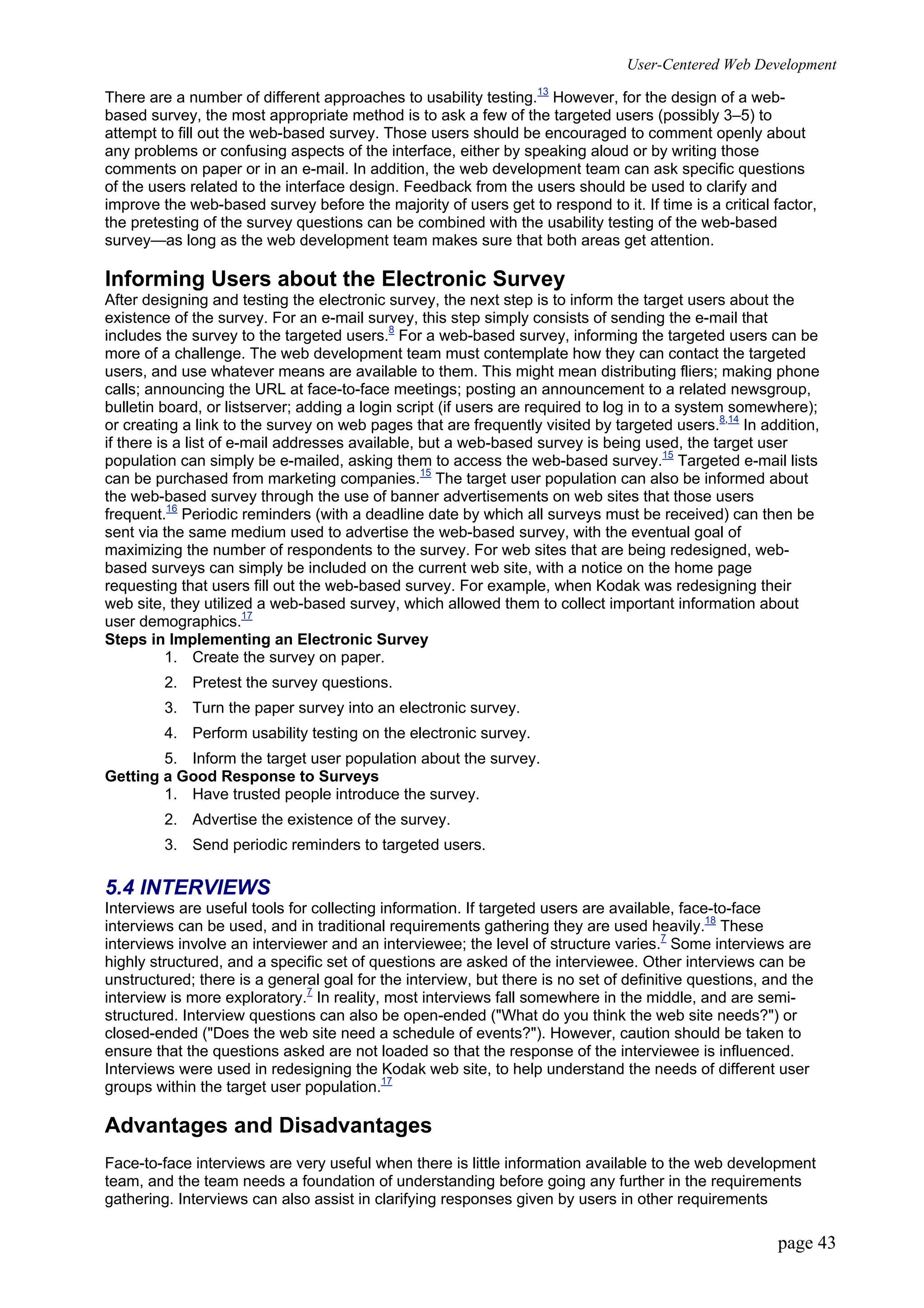 User-Centered Web Development
page 43
There are a number of different approaches to usability testing.13
However, for the design of a web-
based survey, the most appropriate method is to ask a few of the targeted users (possibly 3–5) to
attempt to fill out the web-based survey. Those users should be encouraged to comment openly about
any problems or confusing aspects of the interface, either by speaking aloud or by writing those
comments on paper or in an e-mail. In addition, the web development team can ask specific questions
of the users related to the interface design. Feedback from the users should be used to clarify and
improve the web-based survey before the majority of users get to respond to it. If time is a critical factor,
the pretesting of the survey questions can be combined with the usability testing of the web-based
survey—as long as the web development team makes sure that both areas get attention.
Informing Users about the Electronic Survey
After designing and testing the electronic survey, the next step is to inform the target users about the
existence of the survey. For an e-mail survey, this step simply consists of sending the e-mail that
includes the survey to the targeted users.8
For a web-based survey, informing the targeted users can be
more of a challenge. The web development team must contemplate how they can contact the targeted
users, and use whatever means are available to them. This might mean distributing fliers; making phone
calls; announcing the URL at face-to-face meetings; posting an announcement to a related newsgroup,
bulletin board, or listserver; adding a login script (if users are required to log in to a system somewhere);
or creating a link to the survey on web pages that are frequently visited by targeted users.8,14
In addition,
if there is a list of e-mail addresses available, but a web-based survey is being used, the target user
population can simply be e-mailed, asking them to access the web-based survey.15
Targeted e-mail lists
can be purchased from marketing companies.15
The target user population can also be informed about
the web-based survey through the use of banner advertisements on web sites that those users
frequent.16
Periodic reminders (with a deadline date by which all surveys must be received) can then be
sent via the same medium used to advertise the web-based survey, with the eventual goal of
maximizing the number of respondents to the survey. For web sites that are being redesigned, web-
based surveys can simply be included on the current web site, with a notice on the home page
requesting that users fill out the web-based survey. For example, when Kodak was redesigning their
web site, they utilized a web-based survey, which allowed them to collect important information about
user demographics.17
Steps in Implementing an Electronic Survey
1. Create the survey on paper.
2. Pretest the survey questions.
3. Turn the paper survey into an electronic survey.
4. Perform usability testing on the electronic survey.
5. Inform the target user population about the survey.
Getting a Good Response to Surveys
1. Have trusted people introduce the survey.
2. Advertise the existence of the survey.
3. Send periodic reminders to targeted users.
5.4 INTERVIEWS
Interviews are useful tools for collecting information. If targeted users are available, face-to-face
interviews can be used, and in traditional requirements gathering they are used heavily.18
These
interviews involve an interviewer and an interviewee; the level of structure varies.7
Some interviews are
highly structured, and a specific set of questions are asked of the interviewee. Other interviews can be
unstructured; there is a general goal for the interview, but there is no set of definitive questions, and the
interview is more exploratory.7
In reality, most interviews fall somewhere in the middle, and are semi-
structured. Interview questions can also be open-ended ("What do you think the web site needs?") or
closed-ended ("Does the web site need a schedule of events?"). However, caution should be taken to
ensure that the questions asked are not loaded so that the response of the interviewee is influenced.
Interviews were used in redesigning the Kodak web site, to help understand the needs of different user
groups within the target user population.17
Advantages and Disadvantages
Face-to-face interviews are very useful when there is little information available to the web development
team, and the team needs a foundation of understanding before going any further in the requirements
gathering. Interviews can also assist in clarifying responses given by users in other requirements
 