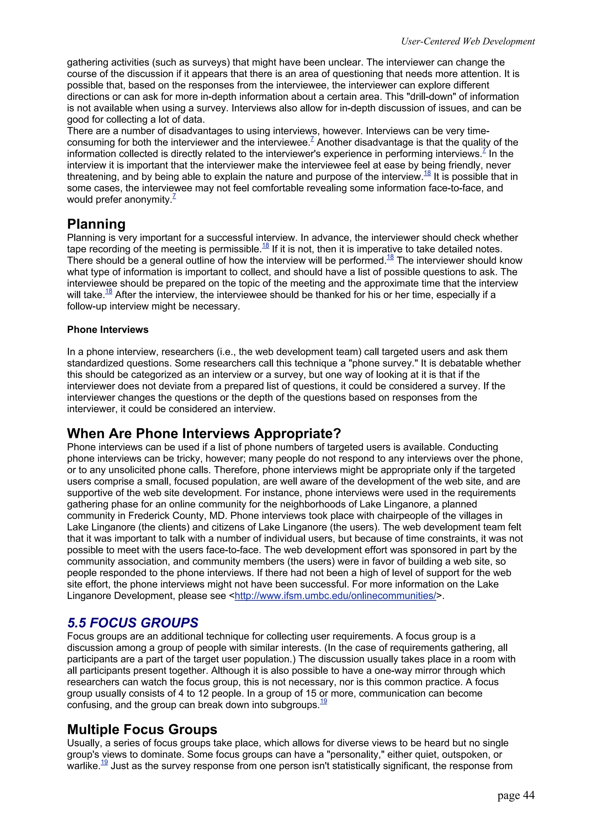 User-Centered Web Development
page 44
gathering activities (such as surveys) that might have been unclear. The interviewer can change the
course of the discussion if it appears that there is an area of questioning that needs more attention. It is
possible that, based on the responses from the interviewee, the interviewer can explore different
directions or can ask for more in-depth information about a certain area. This "drill-down" of information
is not available when using a survey. Interviews also allow for in-depth discussion of issues, and can be
good for collecting a lot of data.
There are a number of disadvantages to using interviews, however. Interviews can be very time-
consuming for both the interviewer and the interviewee.7
Another disadvantage is that the quality of the
information collected is directly related to the interviewer's experience in performing interviews.7
In the
interview it is important that the interviewer make the interviewee feel at ease by being friendly, never
threatening, and by being able to explain the nature and purpose of the interview.18
It is possible that in
some cases, the interviewee may not feel comfortable revealing some information face-to-face, and
would prefer anonymity.7
Planning
Planning is very important for a successful interview. In advance, the interviewer should check whether
tape recording of the meeting is permissible.18
If it is not, then it is imperative to take detailed notes.
There should be a general outline of how the interview will be performed.18
The interviewer should know
what type of information is important to collect, and should have a list of possible questions to ask. The
interviewee should be prepared on the topic of the meeting and the approximate time that the interview
will take.18
After the interview, the interviewee should be thanked for his or her time, especially if a
follow-up interview might be necessary.
Phone Interviews
In a phone interview, researchers (i.e., the web development team) call targeted users and ask them
standardized questions. Some researchers call this technique a "phone survey." It is debatable whether
this should be categorized as an interview or a survey, but one way of looking at it is that if the
interviewer does not deviate from a prepared list of questions, it could be considered a survey. If the
interviewer changes the questions or the depth of the questions based on responses from the
interviewer, it could be considered an interview.
When Are Phone Interviews Appropriate?
Phone interviews can be used if a list of phone numbers of targeted users is available. Conducting
phone interviews can be tricky, however; many people do not respond to any interviews over the phone,
or to any unsolicited phone calls. Therefore, phone interviews might be appropriate only if the targeted
users comprise a small, focused population, are well aware of the development of the web site, and are
supportive of the web site development. For instance, phone interviews were used in the requirements
gathering phase for an online community for the neighborhoods of Lake Linganore, a planned
community in Frederick County, MD. Phone interviews took place with chairpeople of the villages in
Lake Linganore (the clients) and citizens of Lake Linganore (the users). The web development team felt
that it was important to talk with a number of individual users, but because of time constraints, it was not
possible to meet with the users face-to-face. The web development effort was sponsored in part by the
community association, and community members (the users) were in favor of building a web site, so
people responded to the phone interviews. If there had not been a high of level of support for the web
site effort, the phone interviews might not have been successful. For more information on the Lake
Linganore Development, please see <http://www.ifsm.umbc.edu/onlinecommunities/>.
5.5 FOCUS GROUPS
Focus groups are an additional technique for collecting user requirements. A focus group is a
discussion among a group of people with similar interests. (In the case of requirements gathering, all
participants are a part of the target user population.) The discussion usually takes place in a room with
all participants present together. Although it is also possible to have a one-way mirror through which
researchers can watch the focus group, this is not necessary, nor is this common practice. A focus
group usually consists of 4 to 12 people. In a group of 15 or more, communication can become
confusing, and the group can break down into subgroups.19
Multiple Focus Groups
Usually, a series of focus groups take place, which allows for diverse views to be heard but no single
group's views to dominate. Some focus groups can have a "personality," either quiet, outspoken, or
warlike.19
Just as the survey response from one person isn't statistically significant, the response from
 
