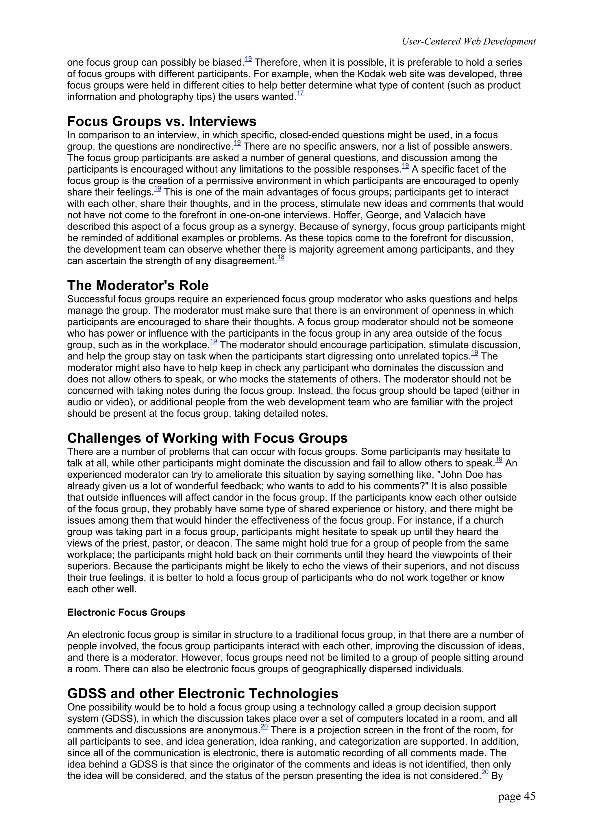 User-Centered Web Development
page 45
one focus group can possibly be biased.19
Therefore, when it is possible, it is preferable to hold a series
of focus groups with different participants. For example, when the Kodak web site was developed, three
focus groups were held in different cities to help better determine what type of content (such as product
information and photography tips) the users wanted.17
Focus Groups vs. Interviews
In comparison to an interview, in which specific, closed-ended questions might be used, in a focus
group, the questions are nondirective.19
There are no specific answers, nor a list of possible answers.
The focus group participants are asked a number of general questions, and discussion among the
participants is encouraged without any limitations to the possible responses.19
A specific facet of the
focus group is the creation of a permissive environment in which participants are encouraged to openly
share their feelings.19
This is one of the main advantages of focus groups; participants get to interact
with each other, share their thoughts, and in the process, stimulate new ideas and comments that would
not have not come to the forefront in one-on-one interviews. Hoffer, George, and Valacich have
described this aspect of a focus group as a synergy. Because of synergy, focus group participants might
be reminded of additional examples or problems. As these topics come to the forefront for discussion,
the development team can observe whether there is majority agreement among participants, and they
can ascertain the strength of any disagreement.18
The Moderator's Role
Successful focus groups require an experienced focus group moderator who asks questions and helps
manage the group. The moderator must make sure that there is an environment of openness in which
participants are encouraged to share their thoughts. A focus group moderator should not be someone
who has power or influence with the participants in the focus group in any area outside of the focus
group, such as in the workplace.19
The moderator should encourage participation, stimulate discussion,
and help the group stay on task when the participants start digressing onto unrelated topics.19
The
moderator might also have to help keep in check any participant who dominates the discussion and
does not allow others to speak, or who mocks the statements of others. The moderator should not be
concerned with taking notes during the focus group. Instead, the focus group should be taped (either in
audio or video), or additional people from the web development team who are familiar with the project
should be present at the focus group, taking detailed notes.
Challenges of Working with Focus Groups
There are a number of problems that can occur with focus groups. Some participants may hesitate to
talk at all, while other participants might dominate the discussion and fail to allow others to speak.19
An
experienced moderator can try to ameliorate this situation by saying something like, "John Doe has
already given us a lot of wonderful feedback; who wants to add to his comments?" It is also possible
that outside influences will affect candor in the focus group. If the participants know each other outside
of the focus group, they probably have some type of shared experience or history, and there might be
issues among them that would hinder the effectiveness of the focus group. For instance, if a church
group was taking part in a focus group, participants might hesitate to speak up until they heard the
views of the priest, pastor, or deacon. The same might hold true for a group of people from the same
workplace; the participants might hold back on their comments until they heard the viewpoints of their
superiors. Because the participants might be likely to echo the views of their superiors, and not discuss
their true feelings, it is better to hold a focus group of participants who do not work together or know
each other well.
Electronic Focus Groups
An electronic focus group is similar in structure to a traditional focus group, in that there are a number of
people involved, the focus group participants interact with each other, improving the discussion of ideas,
and there is a moderator. However, focus groups need not be limited to a group of people sitting around
a room. There can also be electronic focus groups of geographically dispersed individuals.
GDSS and other Electronic Technologies
One possibility would be to hold a focus group using a technology called a group decision support
system (GDSS), in which the discussion takes place over a set of computers located in a room, and all
comments and discussions are anonymous.20
There is a projection screen in the front of the room, for
all participants to see, and idea generation, idea ranking, and categorization are supported. In addition,
since all of the communication is electronic, there is automatic recording of all comments made. The
idea behind a GDSS is that since the originator of the comments and ideas is not identified, then only
the idea will be considered, and the status of the person presenting the idea is not considered.20
By
 
