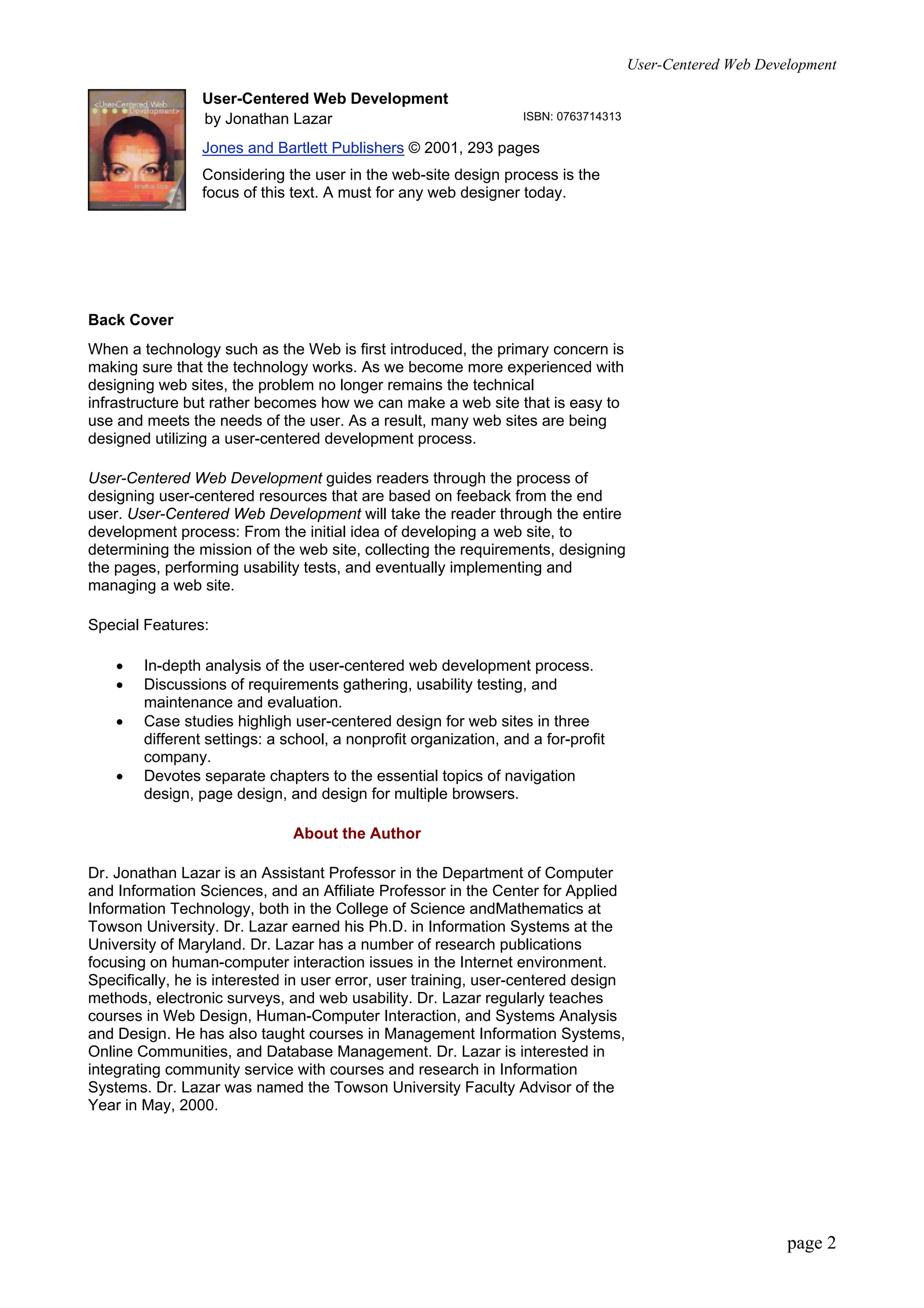 User-Centered Web Development
page 2
User-Centered Web Development
by Jonathan Lazar ISBN: 0763714313
Jones and Bartlett Publishers © 2001, 293 pages
Considering the user in the web-site design process is the
focus of this text. A must for any web designer today.
Back Cover
When a technology such as the Web is first introduced, the primary concern is
making sure that the technology works. As we become more experienced with
designing web sites, the problem no longer remains the technical
infrastructure but rather becomes how we can make a web site that is easy to
use and meets the needs of the user. As a result, many web sites are being
designed utilizing a user-centered development process.
User-Centered Web Development guides readers through the process of
designing user-centered resources that are based on feeback from the end
user. User-Centered Web Development will take the reader through the entire
development process: From the initial idea of developing a web site, to
determining the mission of the web site, collecting the requirements, designing
the pages, performing usability tests, and eventually implementing and
managing a web site.
Special Features:
• In-depth analysis of the user-centered web development process.
• Discussions of requirements gathering, usability testing, and
maintenance and evaluation.
• Case studies highligh user-centered design for web sites in three
different settings: a school, a nonprofit organization, and a for-profit
company.
• Devotes separate chapters to the essential topics of navigation
design, page design, and design for multiple browsers.
About the Author
Dr. Jonathan Lazar is an Assistant Professor in the Department of Computer
and Information Sciences, and an Affiliate Professor in the Center for Applied
Information Technology, both in the College of Science andMathematics at
Towson University. Dr. Lazar earned his Ph.D. in Information Systems at the
University of Maryland. Dr. Lazar has a number of research publications
focusing on human-computer interaction issues in the Internet environment.
Specifically, he is interested in user error, user training, user-centered design
methods, electronic surveys, and web usability. Dr. Lazar regularly teaches
courses in Web Design, Human-Computer Interaction, and Systems Analysis
and Design. He has also taught courses in Management Information Systems,
Online Communities, and Database Management. Dr. Lazar is interested in
integrating community service with courses and research in Information
Systems. Dr. Lazar was named the Towson University Faculty Advisor of the
Year in May, 2000.
 