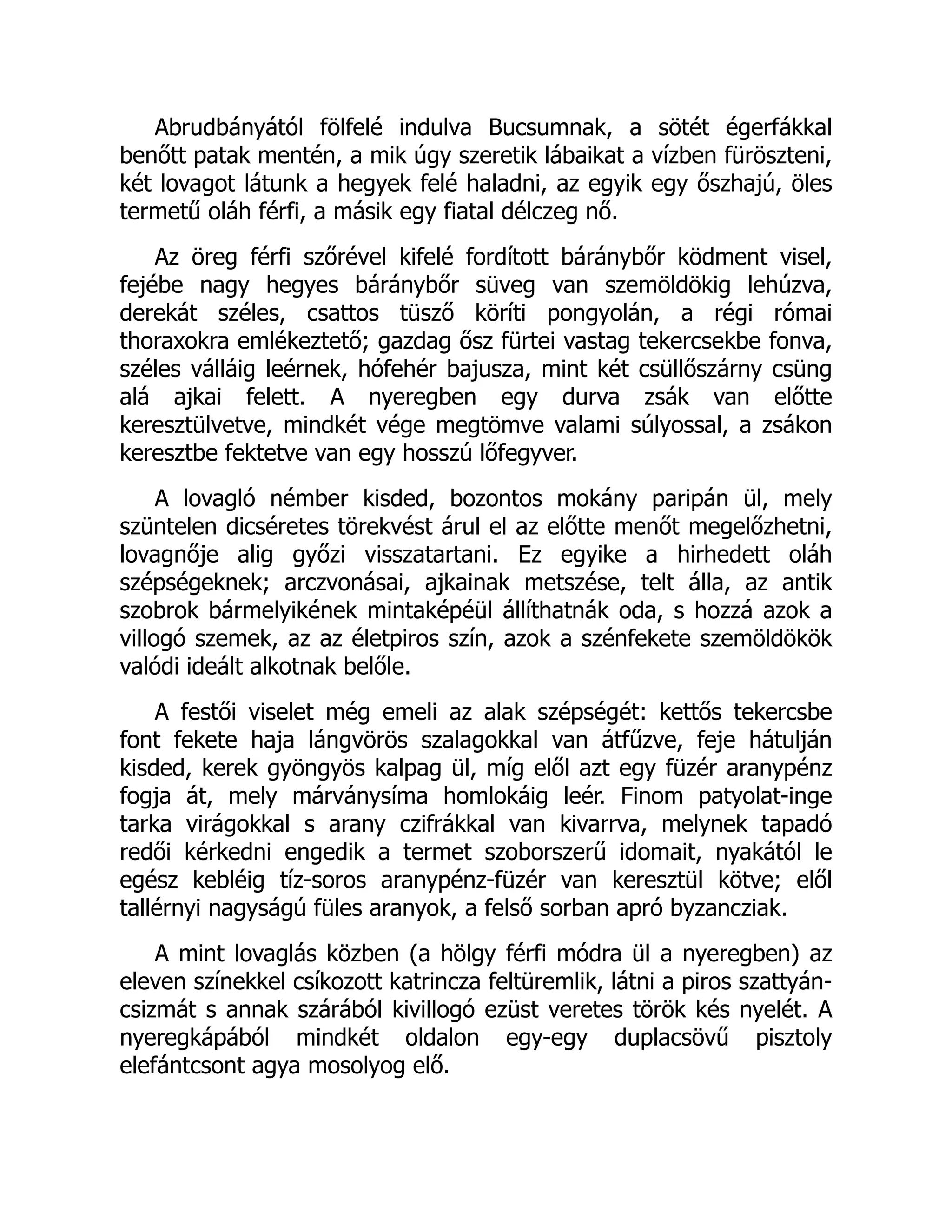 Abrudbányától fölfelé indulva Bucsumnak, a sötét égerfákkal
benőtt patak mentén, a mik úgy szeretik lábaikat a vízben füröszteni,
két lovagot látunk a hegyek felé haladni, az egyik egy őszhajú, öles
termetű oláh férfi, a másik egy fiatal délczeg nő.
Az öreg férfi szőrével kifelé fordított báránybőr ködment visel,
fejébe nagy hegyes báránybőr süveg van szemöldökig lehúzva,
derekát széles, csattos tüsző köríti pongyolán, a régi római
thoraxokra emlékeztető; gazdag ősz fürtei vastag tekercsekbe fonva,
széles válláig leérnek, hófehér bajusza, mint két csüllőszárny csüng
alá ajkai felett. A nyeregben egy durva zsák van előtte
keresztülvetve, mindkét vége megtömve valami súlyossal, a zsákon
keresztbe fektetve van egy hosszú lőfegyver.
A lovagló némber kisded, bozontos mokány paripán ül, mely
szüntelen dicséretes törekvést árul el az előtte menőt megelőzhetni,
lovagnője alig győzi visszatartani. Ez egyike a hirhedett oláh
szépségeknek; arczvonásai, ajkainak metszése, telt álla, az antik
szobrok bármelyikének mintaképéül állíthatnák oda, s hozzá azok a
villogó szemek, az az életpiros szín, azok a szénfekete szemöldökök
valódi ideált alkotnak belőle.
A festői viselet még emeli az alak szépségét: kettős tekercsbe
font fekete haja lángvörös szalagokkal van átfűzve, feje hátulján
kisded, kerek gyöngyös kalpag ül, míg elől azt egy füzér aranypénz
fogja át, mely márványsíma homlokáig leér. Finom patyolat-inge
tarka virágokkal s arany czifrákkal van kivarrva, melynek tapadó
redői kérkedni engedik a termet szoborszerű idomait, nyakától le
egész kebléig tíz-soros aranypénz-füzér van keresztül kötve; elől
tallérnyi nagyságú füles aranyok, a felső sorban apró byzancziak.
A mint lovaglás közben (a hölgy férfi módra ül a nyeregben) az
eleven színekkel csíkozott katrincza feltüremlik, látni a piros szattyán-
csizmát s annak szárából kivillogó ezüst veretes török kés nyelét. A
nyeregkápából mindkét oldalon egy-egy duplacsövű pisztoly
elefántcsont agya mosolyog elő.
 