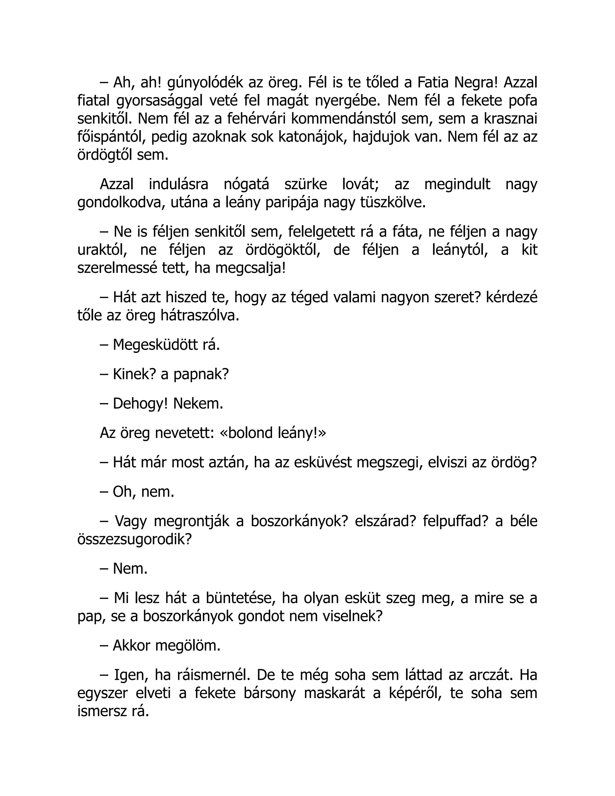 – Ah, ah! gúnyolódék az öreg. Fél is te tőled a Fatia Negra! Azzal
fiatal gyorsasággal veté fel magát nyergébe. Nem fél a fekete pofa
senkitől. Nem fél az a fehérvári kommendánstól sem, sem a krasznai
főispántól, pedig azoknak sok katonájok, hajdujok van. Nem fél az az
ördögtől sem.
Azzal indulásra nógatá szürke lovát; az megindult nagy
gondolkodva, utána a leány paripája nagy tüszkölve.
– Ne is féljen senkitől sem, felelgetett rá a fáta, ne féljen a nagy
uraktól, ne féljen az ördögöktől, de féljen a leánytól, a kit
szerelmessé tett, ha megcsalja!
– Hát azt hiszed te, hogy az téged valami nagyon szeret? kérdezé
tőle az öreg hátraszólva.
– Megesküdött rá.
– Kinek? a papnak?
– Dehogy! Nekem.
Az öreg nevetett: «bolond leány!»
– Hát már most aztán, ha az esküvést megszegi, elviszi az ördög?
– Oh, nem.
– Vagy megrontják a boszorkányok? elszárad? felpuffad? a béle
összezsugorodik?
– Nem.
– Mi lesz hát a büntetése, ha olyan esküt szeg meg, a mire se a
pap, se a boszorkányok gondot nem viselnek?
– Akkor megölöm.
– Igen, ha ráismernél. De te még soha sem láttad az arczát. Ha
egyszer elveti a fekete bársony maskarát a képéről, te soha sem
ismersz rá.
 