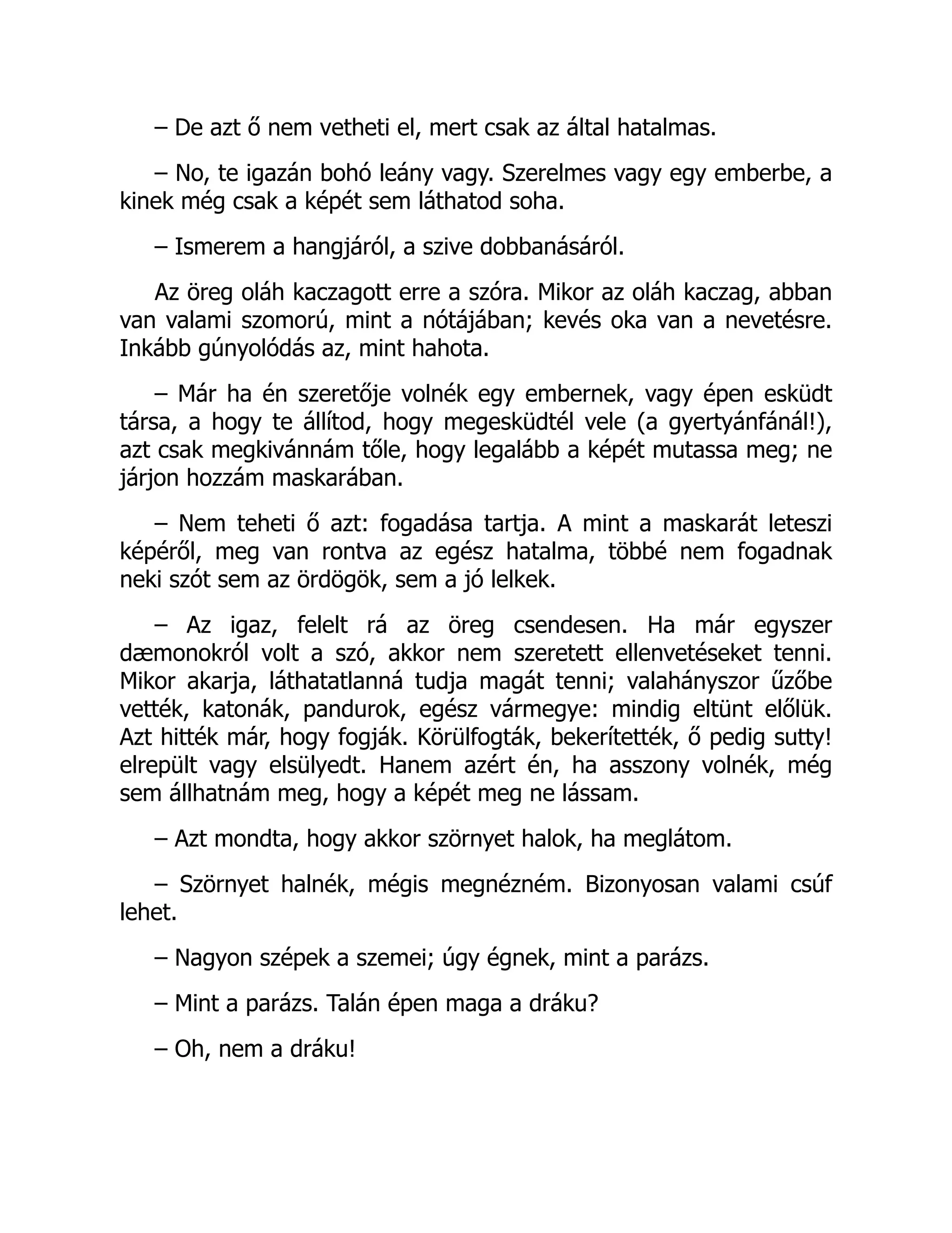 – De azt ő nem vetheti el, mert csak az által hatalmas.
– No, te igazán bohó leány vagy. Szerelmes vagy egy emberbe, a
kinek még csak a képét sem láthatod soha.
– Ismerem a hangjáról, a szive dobbanásáról.
Az öreg oláh kaczagott erre a szóra. Mikor az oláh kaczag, abban
van valami szomorú, mint a nótájában; kevés oka van a nevetésre.
Inkább gúnyolódás az, mint hahota.
– Már ha én szeretője volnék egy embernek, vagy épen esküdt
társa, a hogy te állítod, hogy megesküdtél vele (a gyertyánfánál!),
azt csak megkivánnám tőle, hogy legalább a képét mutassa meg; ne
járjon hozzám maskarában.
– Nem teheti ő azt: fogadása tartja. A mint a maskarát leteszi
képéről, meg van rontva az egész hatalma, többé nem fogadnak
neki szót sem az ördögök, sem a jó lelkek.
– Az igaz, felelt rá az öreg csendesen. Ha már egyszer
dæmonokról volt a szó, akkor nem szeretett ellenvetéseket tenni.
Mikor akarja, láthatatlanná tudja magát tenni; valahányszor űzőbe
vették, katonák, pandurok, egész vármegye: mindig eltünt előlük.
Azt hitték már, hogy fogják. Körülfogták, bekerítették, ő pedig sutty!
elrepült vagy elsülyedt. Hanem azért én, ha asszony volnék, még
sem állhatnám meg, hogy a képét meg ne lássam.
– Azt mondta, hogy akkor szörnyet halok, ha meglátom.
– Szörnyet halnék, mégis megnézném. Bizonyosan valami csúf
lehet.
– Nagyon szépek a szemei; úgy égnek, mint a parázs.
– Mint a parázs. Talán épen maga a dráku?
– Oh, nem a dráku!
 