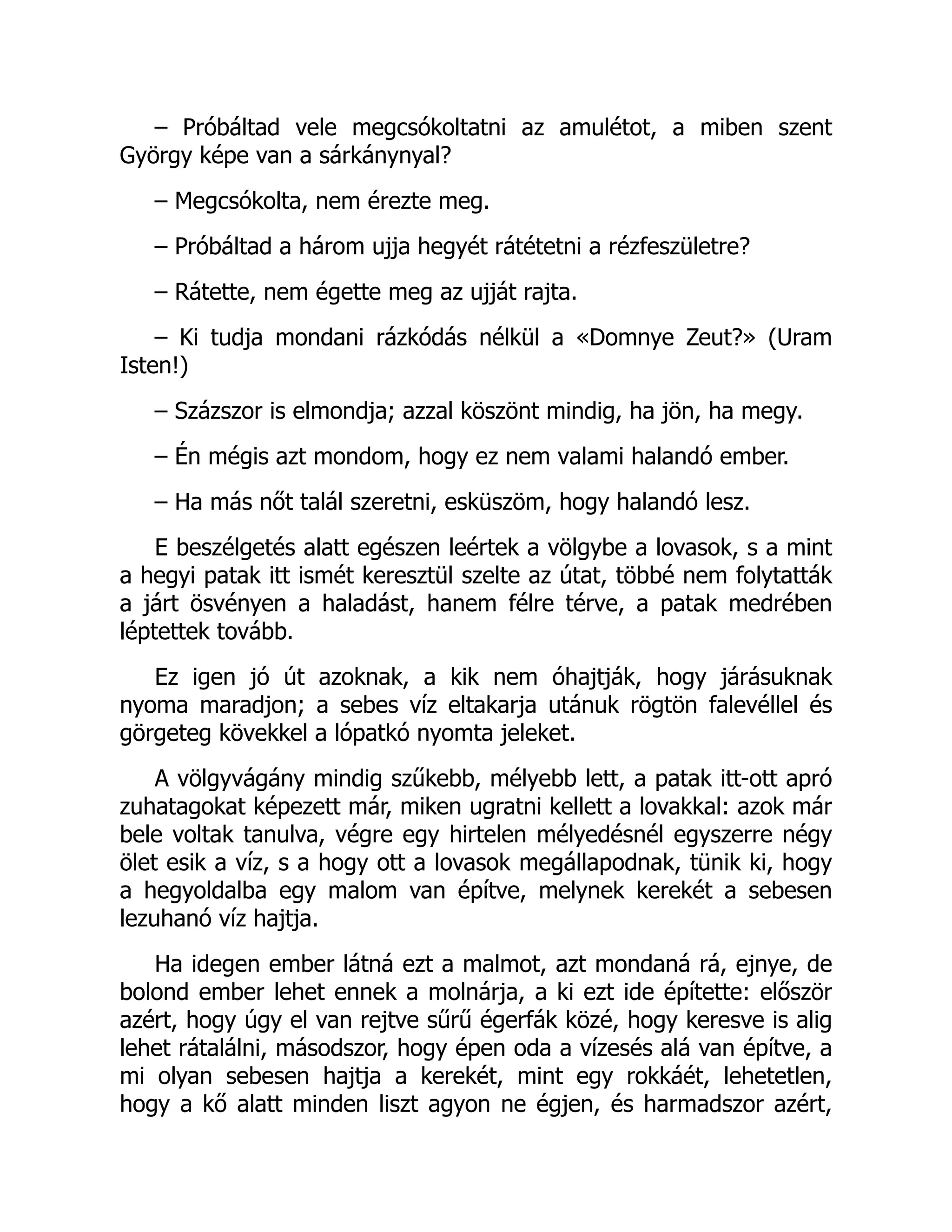 – Próbáltad vele megcsókoltatni az amulétot, a miben szent
György képe van a sárkánynyal?
– Megcsókolta, nem érezte meg.
– Próbáltad a három ujja hegyét rátétetni a rézfeszületre?
– Rátette, nem égette meg az ujját rajta.
– Ki tudja mondani rázkódás nélkül a «Domnye Zeut?» (Uram
Isten!)
– Százszor is elmondja; azzal köszönt mindig, ha jön, ha megy.
– Én mégis azt mondom, hogy ez nem valami halandó ember.
– Ha más nőt talál szeretni, esküszöm, hogy halandó lesz.
E beszélgetés alatt egészen leértek a völgybe a lovasok, s a mint
a hegyi patak itt ismét keresztül szelte az útat, többé nem folytatták
a járt ösvényen a haladást, hanem félre térve, a patak medrében
léptettek tovább.
Ez igen jó út azoknak, a kik nem óhajtják, hogy járásuknak
nyoma maradjon; a sebes víz eltakarja utánuk rögtön falevéllel és
görgeteg kövekkel a lópatkó nyomta jeleket.
A völgyvágány mindig szűkebb, mélyebb lett, a patak itt-ott apró
zuhatagokat képezett már, miken ugratni kellett a lovakkal: azok már
bele voltak tanulva, végre egy hirtelen mélyedésnél egyszerre négy
ölet esik a víz, s a hogy ott a lovasok megállapodnak, tünik ki, hogy
a hegyoldalba egy malom van építve, melynek kerekét a sebesen
lezuhanó víz hajtja.
Ha idegen ember látná ezt a malmot, azt mondaná rá, ejnye, de
bolond ember lehet ennek a molnárja, a ki ezt ide építette: először
azért, hogy úgy el van rejtve sűrű égerfák közé, hogy keresve is alig
lehet rátalálni, másodszor, hogy épen oda a vízesés alá van építve, a
mi olyan sebesen hajtja a kerekét, mint egy rokkáét, lehetetlen,
hogy a kő alatt minden liszt agyon ne égjen, és harmadszor azért,
 