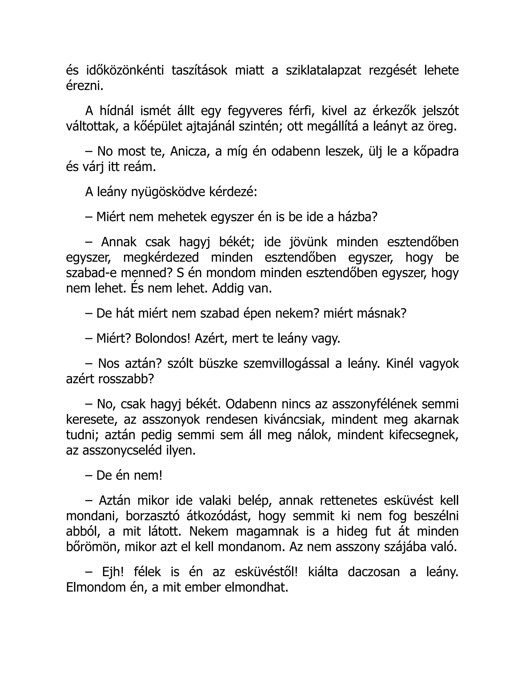 és időközönkénti taszítások miatt a sziklatalapzat rezgését lehete
érezni.
A hídnál ismét állt egy fegyveres férfi, kivel az érkezők jelszót
váltottak, a kőépület ajtajánál szintén; ott megállítá a leányt az öreg.
– No most te, Anicza, a míg én odabenn leszek, ülj le a kőpadra
és várj itt reám.
A leány nyügösködve kérdezé:
– Miért nem mehetek egyszer én is be ide a házba?
– Annak csak hagyj békét; ide jövünk minden esztendőben
egyszer, megkérdezed minden esztendőben egyszer, hogy be
szabad-e menned? S én mondom minden esztendőben egyszer, hogy
nem lehet. És nem lehet. Addig van.
– De hát miért nem szabad épen nekem? miért másnak?
– Miért? Bolondos! Azért, mert te leány vagy.
– Nos aztán? szólt büszke szemvillogással a leány. Kinél vagyok
azért rosszabb?
– No, csak hagyj békét. Odabenn nincs az asszonyfélének semmi
keresete, az asszonyok rendesen kiváncsiak, mindent meg akarnak
tudni; aztán pedig semmi sem áll meg nálok, mindent kifecsegnek,
az asszonycseléd ilyen.
– De én nem!
– Aztán mikor ide valaki belép, annak rettenetes esküvést kell
mondani, borzasztó átkozódást, hogy semmit ki nem fog beszélni
abból, a mit látott. Nekem magamnak is a hideg fut át minden
bőrömön, mikor azt el kell mondanom. Az nem asszony szájába való.
– Ejh! félek is én az esküvéstől! kiálta daczosan a leány.
Elmondom én, a mit ember elmondhat.
 
