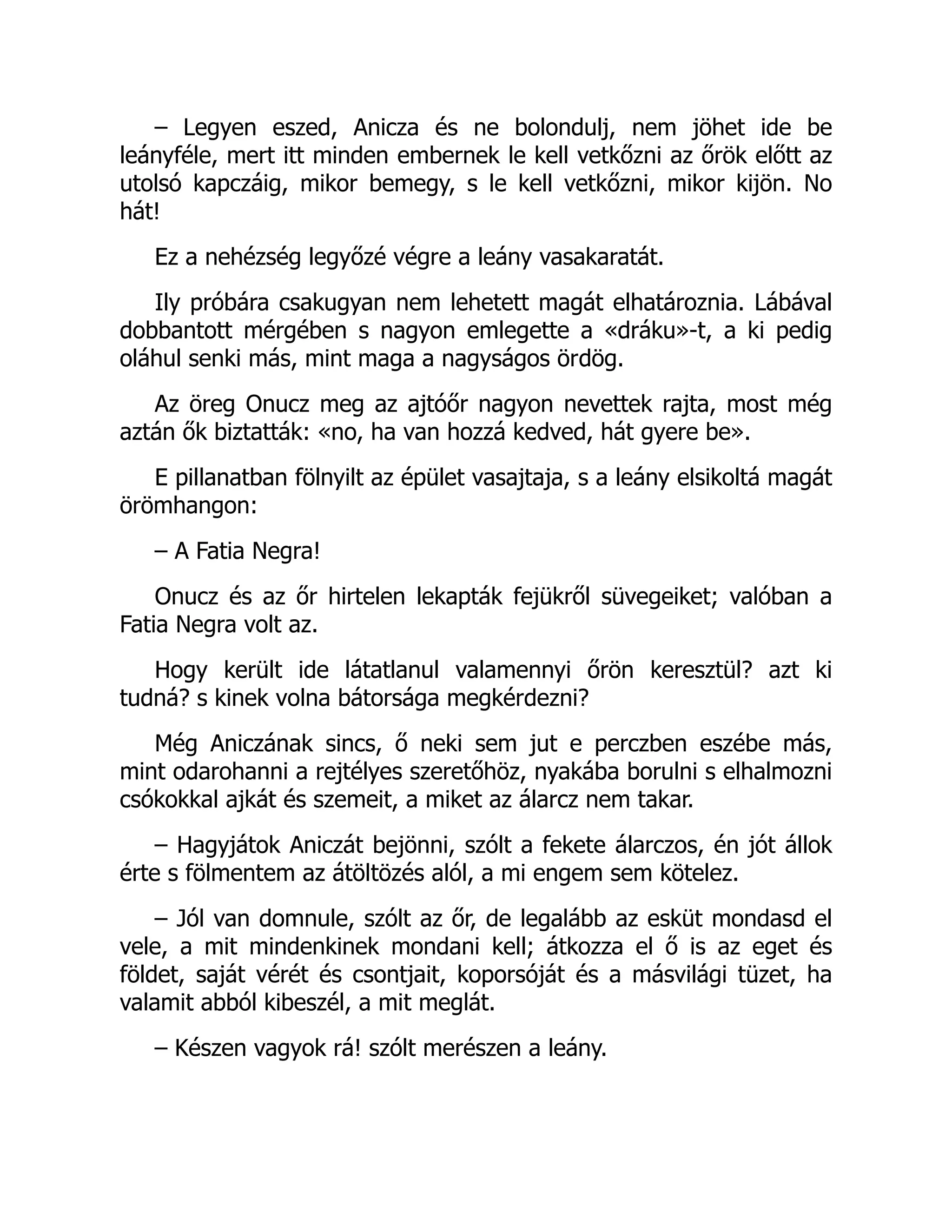 – Legyen eszed, Anicza és ne bolondulj, nem jöhet ide be
leányféle, mert itt minden embernek le kell vetkőzni az őrök előtt az
utolsó kapczáig, mikor bemegy, s le kell vetkőzni, mikor kijön. No
hát!
Ez a nehézség legyőzé végre a leány vasakaratát.
Ily próbára csakugyan nem lehetett magát elhatároznia. Lábával
dobbantott mérgében s nagyon emlegette a «dráku»-t, a ki pedig
oláhul senki más, mint maga a nagyságos ördög.
Az öreg Onucz meg az ajtóőr nagyon nevettek rajta, most még
aztán ők biztatták: «no, ha van hozzá kedved, hát gyere be».
E pillanatban fölnyilt az épület vasajtaja, s a leány elsikoltá magát
örömhangon:
– A Fatia Negra!
Onucz és az őr hirtelen lekapták fejükről süvegeiket; valóban a
Fatia Negra volt az.
Hogy került ide látatlanul valamennyi őrön keresztül? azt ki
tudná? s kinek volna bátorsága megkérdezni?
Még Aniczának sincs, ő neki sem jut e perczben eszébe más,
mint odarohanni a rejtélyes szeretőhöz, nyakába borulni s elhalmozni
csókokkal ajkát és szemeit, a miket az álarcz nem takar.
– Hagyjátok Aniczát bejönni, szólt a fekete álarczos, én jót állok
érte s fölmentem az átöltözés alól, a mi engem sem kötelez.
– Jól van domnule, szólt az őr, de legalább az esküt mondasd el
vele, a mit mindenkinek mondani kell; átkozza el ő is az eget és
földet, saját vérét és csontjait, koporsóját és a másvilági tüzet, ha
valamit abból kibeszél, a mit meglát.
– Készen vagyok rá! szólt merészen a leány.
 