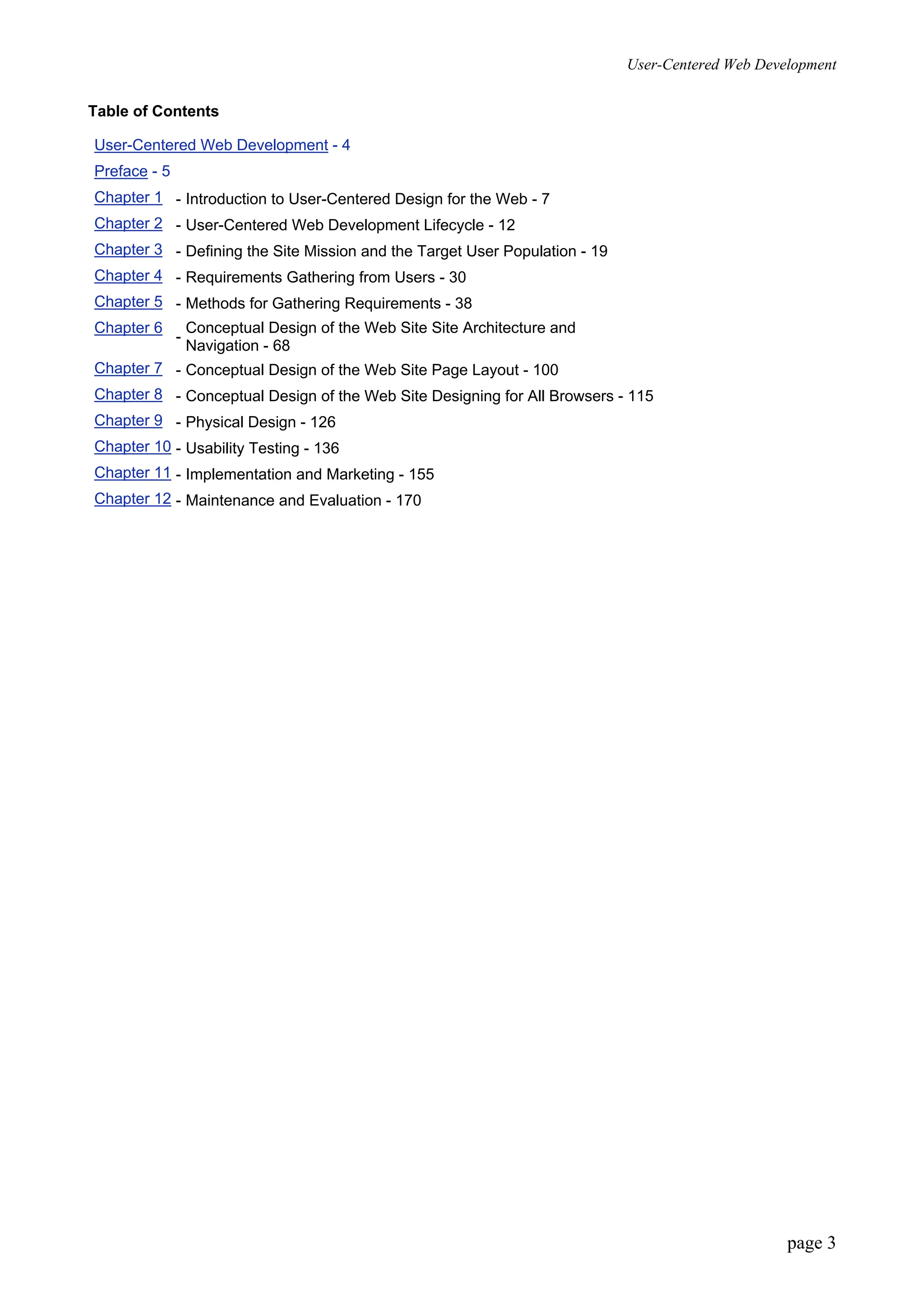 User-Centered Web Development
page 3
Table of Contents
User-Centered Web Development - 4
Preface - 5
Chapter 1 - Introduction to User-Centered Design for the Web - 7
Chapter 2 - User-Centered Web Development Lifecycle - 12
Chapter 3 - Defining the Site Mission and the Target User Population - 19
Chapter 4 - Requirements Gathering from Users - 30
Chapter 5 - Methods for Gathering Requirements - 38
Chapter 6
-
Conceptual Design of the Web Site Site Architecture and
Navigation - 68
Chapter 7 - Conceptual Design of the Web Site Page Layout - 100
Chapter 8 - Conceptual Design of the Web Site Designing for All Browsers - 115
Chapter 9 - Physical Design - 126
Chapter 10 - Usability Testing - 136
Chapter 11 - Implementation and Marketing - 155
Chapter 12 - Maintenance and Evaluation - 170
 