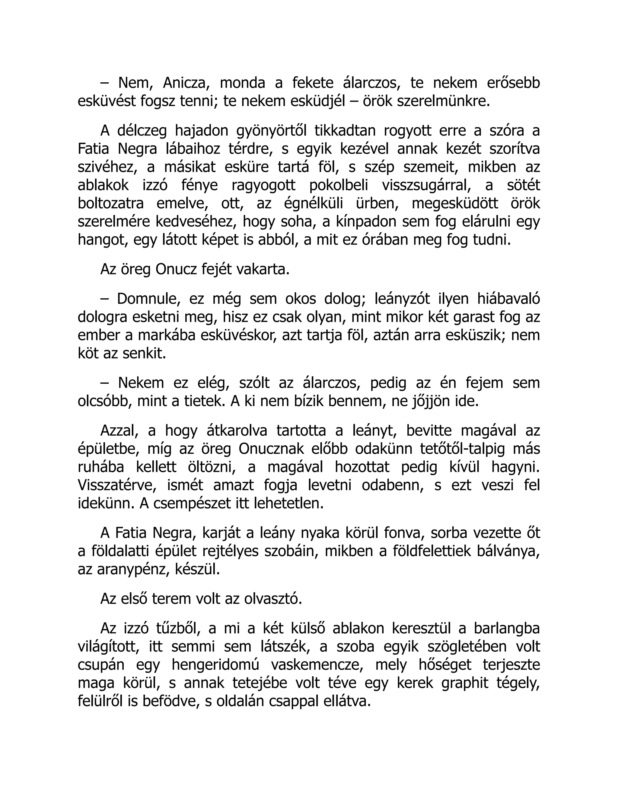 – Nem, Anicza, monda a fekete álarczos, te nekem erősebb
esküvést fogsz tenni; te nekem esküdjél – örök szerelmünkre.
A délczeg hajadon gyönyörtől tikkadtan rogyott erre a szóra a
Fatia Negra lábaihoz térdre, s egyik kezével annak kezét szorítva
szivéhez, a másikat esküre tartá föl, s szép szemeit, mikben az
ablakok izzó fénye ragyogott pokolbeli visszsugárral, a sötét
boltozatra emelve, ott, az égnélküli ürben, megesküdött örök
szerelmére kedveséhez, hogy soha, a kínpadon sem fog elárulni egy
hangot, egy látott képet is abból, a mit ez órában meg fog tudni.
Az öreg Onucz fejét vakarta.
– Domnule, ez még sem okos dolog; leányzót ilyen hiábavaló
dologra esketni meg, hisz ez csak olyan, mint mikor két garast fog az
ember a markába esküvéskor, azt tartja föl, aztán arra esküszik; nem
köt az senkit.
– Nekem ez elég, szólt az álarczos, pedig az én fejem sem
olcsóbb, mint a tietek. A ki nem bízik bennem, ne jőjjön ide.
Azzal, a hogy átkarolva tartotta a leányt, bevitte magával az
épületbe, míg az öreg Onucznak előbb odakünn tetőtől-talpig más
ruhába kellett öltözni, a magával hozottat pedig kívül hagyni.
Visszatérve, ismét amazt fogja levetni odabenn, s ezt veszi fel
idekünn. A csempészet itt lehetetlen.
A Fatia Negra, karját a leány nyaka körül fonva, sorba vezette őt
a földalatti épület rejtélyes szobáin, mikben a földfelettiek bálványa,
az aranypénz, készül.
Az első terem volt az olvasztó.
Az izzó tűzből, a mi a két külső ablakon keresztül a barlangba
világított, itt semmi sem látszék, a szoba egyik szögletében volt
csupán egy hengeridomú vaskemencze, mely hőséget terjeszte
maga körül, s annak tetejébe volt téve egy kerek graphit tégely,
felülről is befödve, s oldalán csappal ellátva.
 