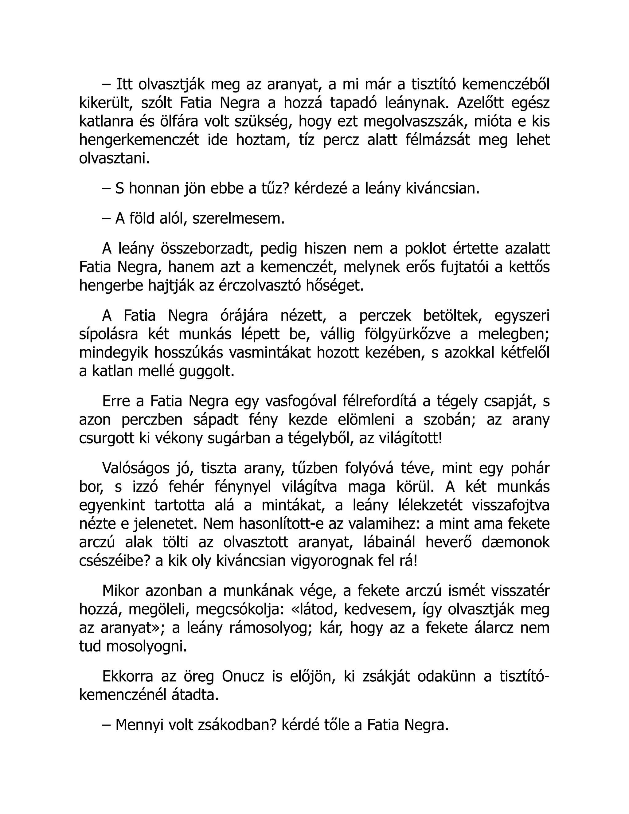 – Itt olvasztják meg az aranyat, a mi már a tisztító kemenczéből
kikerült, szólt Fatia Negra a hozzá tapadó leánynak. Azelőtt egész
katlanra és ölfára volt szükség, hogy ezt megolvaszszák, mióta e kis
hengerkemenczét ide hoztam, tíz percz alatt félmázsát meg lehet
olvasztani.
– S honnan jön ebbe a tűz? kérdezé a leány kiváncsian.
– A föld alól, szerelmesem.
A leány összeborzadt, pedig hiszen nem a poklot értette azalatt
Fatia Negra, hanem azt a kemenczét, melynek erős fujtatói a kettős
hengerbe hajtják az érczolvasztó hőséget.
A Fatia Negra órájára nézett, a perczek betöltek, egyszeri
sípolásra két munkás lépett be, vállig fölgyürkőzve a melegben;
mindegyik hosszúkás vasmintákat hozott kezében, s azokkal kétfelől
a katlan mellé guggolt.
Erre a Fatia Negra egy vasfogóval félrefordítá a tégely csapját, s
azon perczben sápadt fény kezde elömleni a szobán; az arany
csurgott ki vékony sugárban a tégelyből, az világított!
Valóságos jó, tiszta arany, tűzben folyóvá téve, mint egy pohár
bor, s izzó fehér fénynyel világítva maga körül. A két munkás
egyenkint tartotta alá a mintákat, a leány lélekzetét visszafojtva
nézte e jelenetet. Nem hasonlított-e az valamihez: a mint ama fekete
arczú alak tölti az olvasztott aranyat, lábainál heverő dæmonok
csészéibe? a kik oly kiváncsian vigyorognak fel rá!
Mikor azonban a munkának vége, a fekete arczú ismét visszatér
hozzá, megöleli, megcsókolja: «látod, kedvesem, így olvasztják meg
az aranyat»; a leány rámosolyog; kár, hogy az a fekete álarcz nem
tud mosolyogni.
Ekkorra az öreg Onucz is előjön, ki zsákját odakünn a tisztító-
kemenczénél átadta.
– Mennyi volt zsákodban? kérdé tőle a Fatia Negra.
 