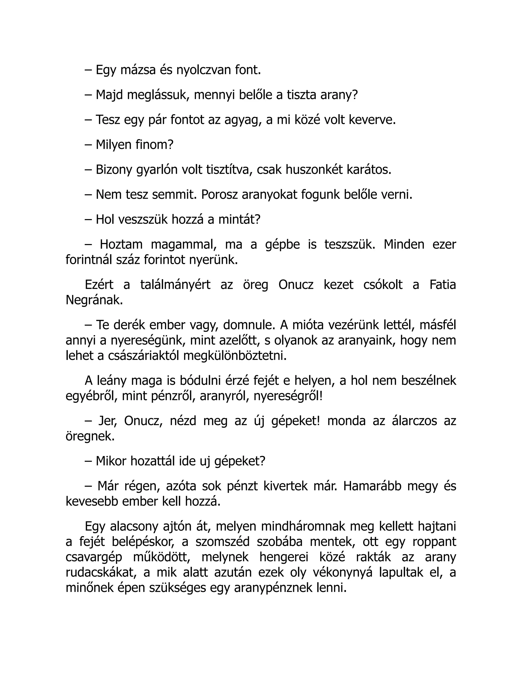 – Egy mázsa és nyolczvan font.
– Majd meglássuk, mennyi belőle a tiszta arany?
– Tesz egy pár fontot az agyag, a mi közé volt keverve.
– Milyen finom?
– Bizony gyarlón volt tisztítva, csak huszonkét karátos.
– Nem tesz semmit. Porosz aranyokat fogunk belőle verni.
– Hol veszszük hozzá a mintát?
– Hoztam magammal, ma a gépbe is teszszük. Minden ezer
forintnál száz forintot nyerünk.
Ezért a találmányért az öreg Onucz kezet csókolt a Fatia
Negrának.
– Te derék ember vagy, domnule. A mióta vezérünk lettél, másfél
annyi a nyereségünk, mint azelőtt, s olyanok az aranyaink, hogy nem
lehet a császáriaktól megkülönböztetni.
A leány maga is bódulni érzé fejét e helyen, a hol nem beszélnek
egyébről, mint pénzről, aranyról, nyereségről!
– Jer, Onucz, nézd meg az új gépeket! monda az álarczos az
öregnek.
– Mikor hozattál ide uj gépeket?
– Már régen, azóta sok pénzt kivertek már. Hamarább megy és
kevesebb ember kell hozzá.
Egy alacsony ajtón át, melyen mindháromnak meg kellett hajtani
a fejét belépéskor, a szomszéd szobába mentek, ott egy roppant
csavargép működött, melynek hengerei közé rakták az arany
rudacskákat, a mik alatt azután ezek oly vékonynyá lapultak el, a
minőnek épen szükséges egy aranypénznek lenni.
 