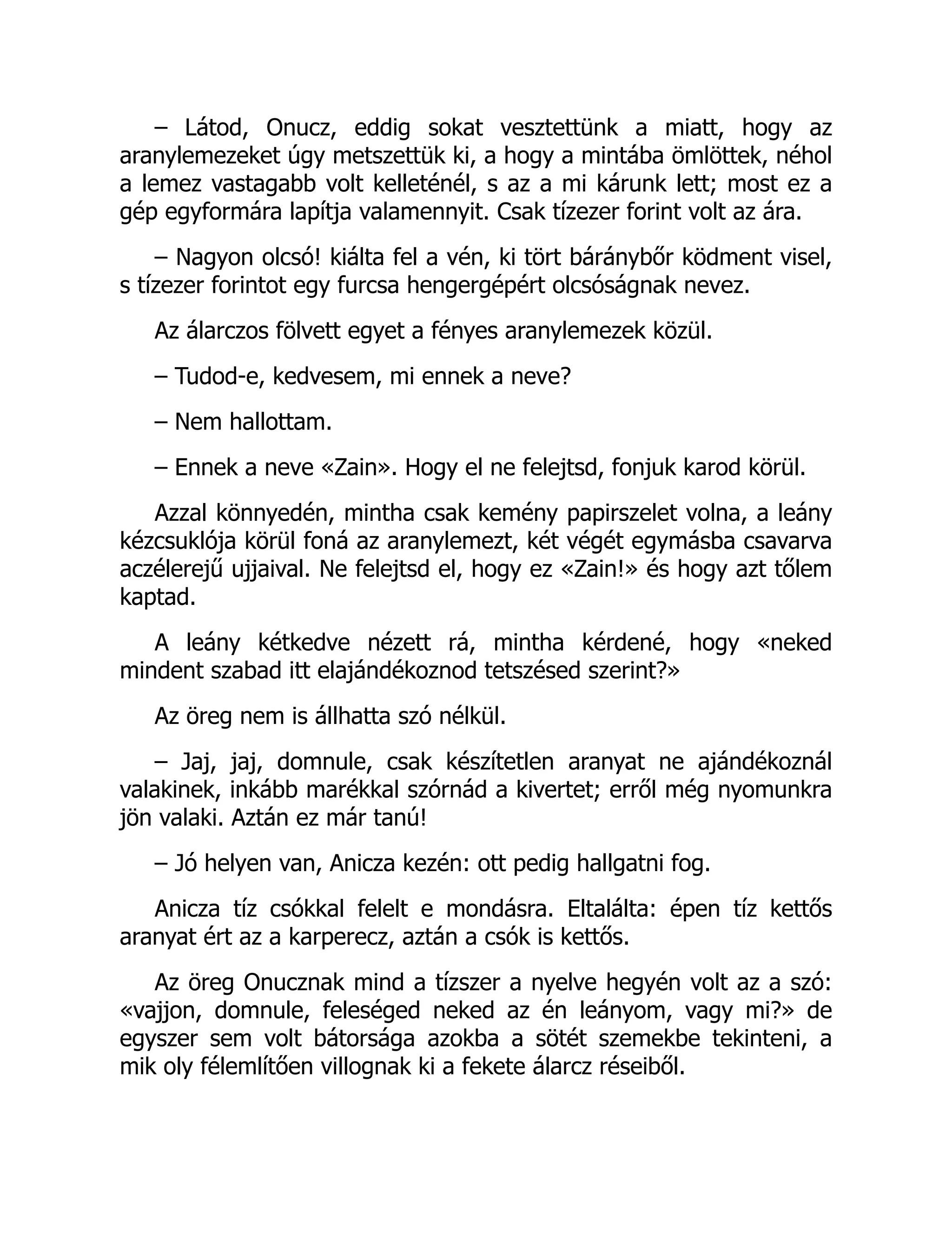 – Látod, Onucz, eddig sokat vesztettünk a miatt, hogy az
aranylemezeket úgy metszettük ki, a hogy a mintába ömlöttek, néhol
a lemez vastagabb volt kelleténél, s az a mi kárunk lett; most ez a
gép egyformára lapítja valamennyit. Csak tízezer forint volt az ára.
– Nagyon olcsó! kiálta fel a vén, ki tört báránybőr ködment visel,
s tízezer forintot egy furcsa hengergépért olcsóságnak nevez.
Az álarczos fölvett egyet a fényes aranylemezek közül.
– Tudod-e, kedvesem, mi ennek a neve?
– Nem hallottam.
– Ennek a neve «Zain». Hogy el ne felejtsd, fonjuk karod körül.
Azzal könnyedén, mintha csak kemény papirszelet volna, a leány
kézcsuklója körül foná az aranylemezt, két végét egymásba csavarva
aczélerejű ujjaival. Ne felejtsd el, hogy ez «Zain!» és hogy azt tőlem
kaptad.
A leány kétkedve nézett rá, mintha kérdené, hogy «neked
mindent szabad itt elajándékoznod tetszésed szerint?»
Az öreg nem is állhatta szó nélkül.
– Jaj, jaj, domnule, csak készítetlen aranyat ne ajándékoznál
valakinek, inkább marékkal szórnád a kivertet; erről még nyomunkra
jön valaki. Aztán ez már tanú!
– Jó helyen van, Anicza kezén: ott pedig hallgatni fog.
Anicza tíz csókkal felelt e mondásra. Eltalálta: épen tíz kettős
aranyat ért az a karperecz, aztán a csók is kettős.
Az öreg Onucznak mind a tízszer a nyelve hegyén volt az a szó:
«vajjon, domnule, feleséged neked az én leányom, vagy mi?» de
egyszer sem volt bátorsága azokba a sötét szemekbe tekinteni, a
mik oly félemlítően villognak ki a fekete álarcz réseiből.
 