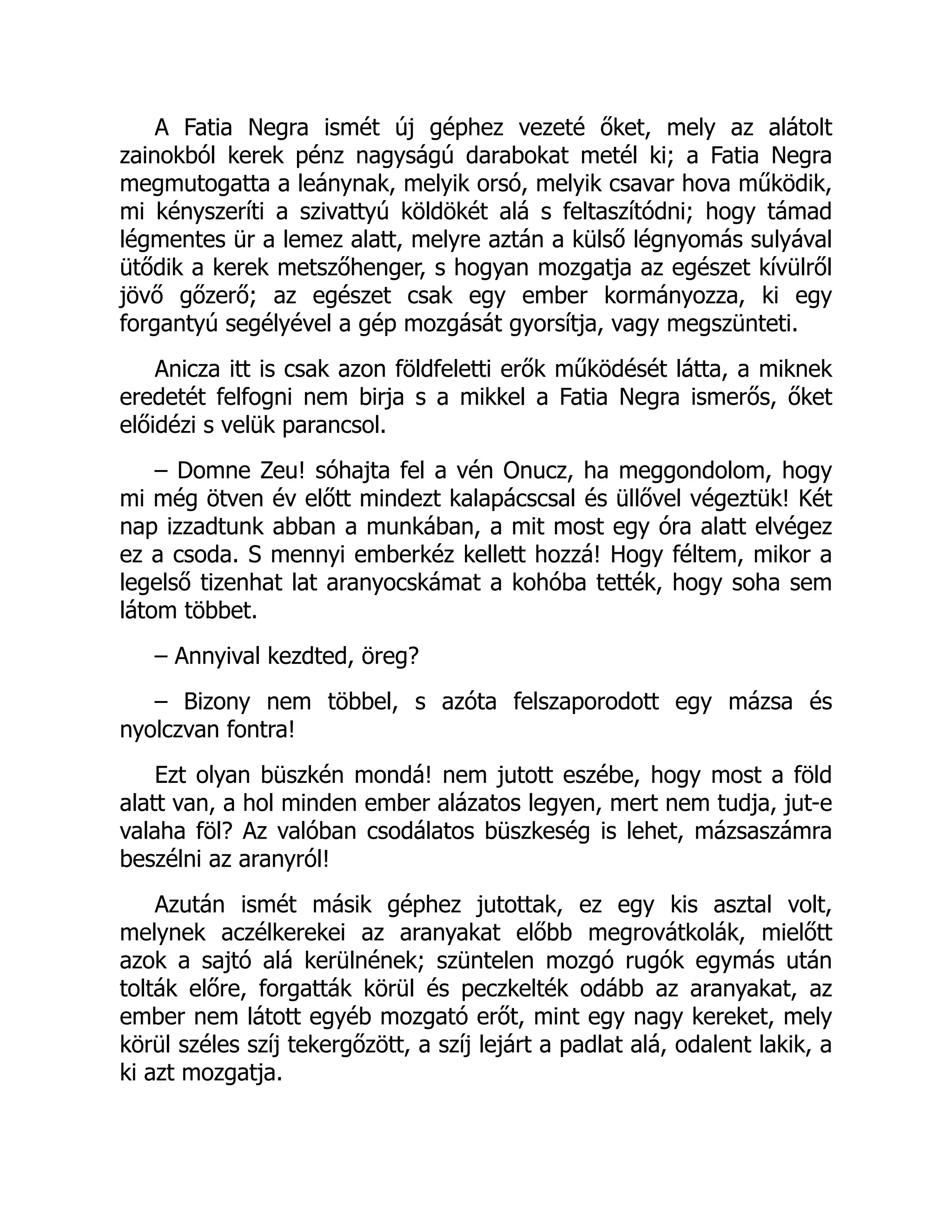 A Fatia Negra ismét új géphez vezeté őket, mely az alátolt
zainokból kerek pénz nagyságú darabokat metél ki; a Fatia Negra
megmutogatta a leánynak, melyik orsó, melyik csavar hova működik,
mi kényszeríti a szivattyú köldökét alá s feltaszítódni; hogy támad
légmentes ür a lemez alatt, melyre aztán a külső légnyomás sulyával
ütődik a kerek metszőhenger, s hogyan mozgatja az egészet kívülről
jövő gőzerő; az egészet csak egy ember kormányozza, ki egy
forgantyú segélyével a gép mozgását gyorsítja, vagy megszünteti.
Anicza itt is csak azon földfeletti erők működését látta, a miknek
eredetét felfogni nem birja s a mikkel a Fatia Negra ismerős, őket
előidézi s velük parancsol.
– Domne Zeu! sóhajta fel a vén Onucz, ha meggondolom, hogy
mi még ötven év előtt mindezt kalapácscsal és üllővel végeztük! Két
nap izzadtunk abban a munkában, a mit most egy óra alatt elvégez
ez a csoda. S mennyi emberkéz kellett hozzá! Hogy féltem, mikor a
legelső tizenhat lat aranyocskámat a kohóba tették, hogy soha sem
látom többet.
– Annyival kezdted, öreg?
– Bizony nem többel, s azóta felszaporodott egy mázsa és
nyolczvan fontra!
Ezt olyan büszkén mondá! nem jutott eszébe, hogy most a föld
alatt van, a hol minden ember alázatos legyen, mert nem tudja, jut-e
valaha föl? Az valóban csodálatos büszkeség is lehet, mázsaszámra
beszélni az aranyról!
Azután ismét másik géphez jutottak, ez egy kis asztal volt,
melynek aczélkerekei az aranyakat előbb megrovátkolák, mielőtt
azok a sajtó alá kerülnének; szüntelen mozgó rugók egymás után
tolták előre, forgatták körül és peczkelték odább az aranyakat, az
ember nem látott egyéb mozgató erőt, mint egy nagy kereket, mely
körül széles szíj tekergőzött, a szíj lejárt a padlat alá, odalent lakik, a
ki azt mozgatja.
 