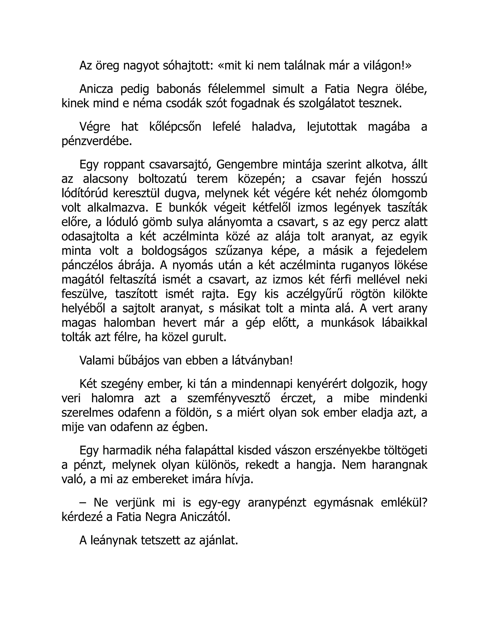 Az öreg nagyot sóhajtott: «mit ki nem találnak már a világon!»
Anicza pedig babonás félelemmel simult a Fatia Negra ölébe,
kinek mind e néma csodák szót fogadnak és szolgálatot tesznek.
Végre hat kőlépcsőn lefelé haladva, lejutottak magába a
pénzverdébe.
Egy roppant csavarsajtó, Gengembre mintája szerint alkotva, állt
az alacsony boltozatú terem közepén; a csavar fején hosszú
lódítórúd keresztül dugva, melynek két végére két nehéz ólomgomb
volt alkalmazva. E bunkók végeit kétfelől izmos legények taszíták
előre, a lóduló gömb sulya alányomta a csavart, s az egy percz alatt
odasajtolta a két aczélminta közé az alája tolt aranyat, az egyik
minta volt a boldogságos szűzanya képe, a másik a fejedelem
pánczélos ábrája. A nyomás után a két aczélminta ruganyos lökése
magától feltaszítá ismét a csavart, az izmos két férfi mellével neki
feszülve, taszított ismét rajta. Egy kis aczélgyűrű rögtön kilökte
helyéből a sajtolt aranyat, s másikat tolt a minta alá. A vert arany
magas halomban hevert már a gép előtt, a munkások lábaikkal
tolták azt félre, ha közel gurult.
Valami bűbájos van ebben a látványban!
Két szegény ember, ki tán a mindennapi kenyérért dolgozik, hogy
veri halomra azt a szemfényvesztő érczet, a mibe mindenki
szerelmes odafenn a földön, s a miért olyan sok ember eladja azt, a
mije van odafenn az égben.
Egy harmadik néha falapáttal kisded vászon erszényekbe töltögeti
a pénzt, melynek olyan különös, rekedt a hangja. Nem harangnak
való, a mi az embereket imára hívja.
– Ne verjünk mi is egy-egy aranypénzt egymásnak emlékül?
kérdezé a Fatia Negra Aniczától.
A leánynak tetszett az ajánlat.
 
