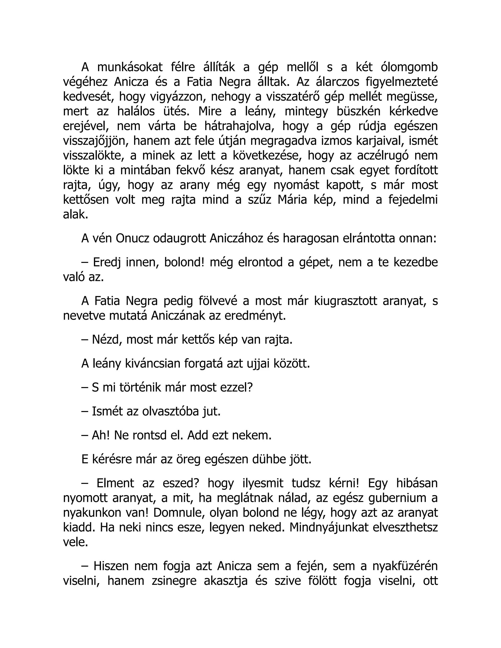 A munkásokat félre állíták a gép mellől s a két ólomgomb
végéhez Anicza és a Fatia Negra álltak. Az álarczos figyelmezteté
kedvesét, hogy vigyázzon, nehogy a visszatérő gép mellét megüsse,
mert az halálos ütés. Mire a leány, mintegy büszkén kérkedve
erejével, nem várta be hátrahajolva, hogy a gép rúdja egészen
visszajőjjön, hanem azt fele útján megragadva izmos karjaival, ismét
visszalökte, a minek az lett a következése, hogy az aczélrugó nem
lökte ki a mintában fekvő kész aranyat, hanem csak egyet fordított
rajta, úgy, hogy az arany még egy nyomást kapott, s már most
kettősen volt meg rajta mind a szűz Mária kép, mind a fejedelmi
alak.
A vén Onucz odaugrott Aniczához és haragosan elrántotta onnan:
– Eredj innen, bolond! még elrontod a gépet, nem a te kezedbe
való az.
A Fatia Negra pedig fölvevé a most már kiugrasztott aranyat, s
nevetve mutatá Aniczának az eredményt.
– Nézd, most már kettős kép van rajta.
A leány kiváncsian forgatá azt ujjai között.
– S mi történik már most ezzel?
– Ismét az olvasztóba jut.
– Ah! Ne rontsd el. Add ezt nekem.
E kérésre már az öreg egészen dühbe jött.
– Elment az eszed? hogy ilyesmit tudsz kérni! Egy hibásan
nyomott aranyat, a mit, ha meglátnak nálad, az egész gubernium a
nyakunkon van! Domnule, olyan bolond ne légy, hogy azt az aranyat
kiadd. Ha neki nincs esze, legyen neked. Mindnyájunkat elveszthetsz
vele.
– Hiszen nem fogja azt Anicza sem a fején, sem a nyakfüzérén
viselni, hanem zsinegre akasztja és szive fölött fogja viselni, ott
 
