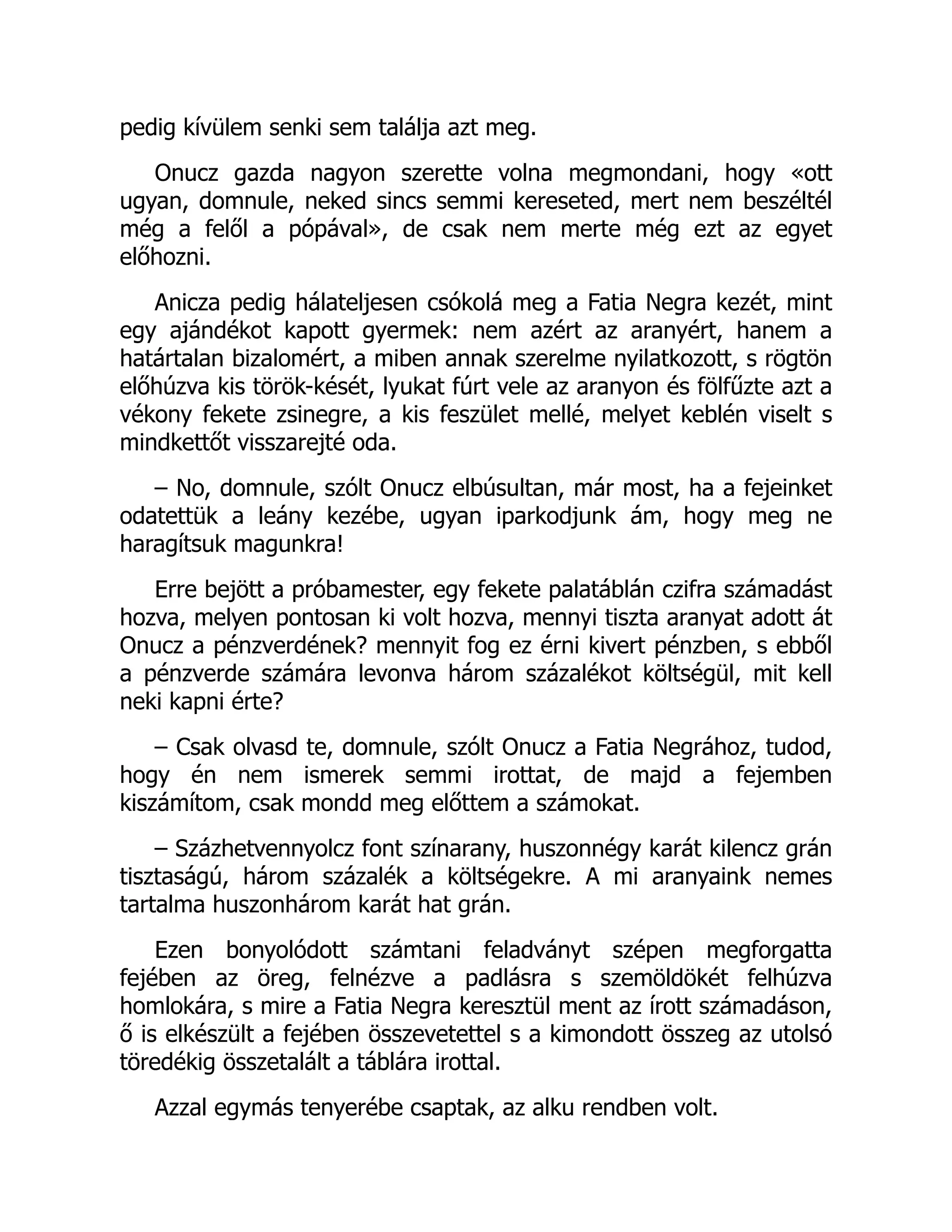 pedig kívülem senki sem találja azt meg.
Onucz gazda nagyon szerette volna megmondani, hogy «ott
ugyan, domnule, neked sincs semmi kereseted, mert nem beszéltél
még a felől a pópával», de csak nem merte még ezt az egyet
előhozni.
Anicza pedig hálateljesen csókolá meg a Fatia Negra kezét, mint
egy ajándékot kapott gyermek: nem azért az aranyért, hanem a
határtalan bizalomért, a miben annak szerelme nyilatkozott, s rögtön
előhúzva kis török-kését, lyukat fúrt vele az aranyon és fölfűzte azt a
vékony fekete zsinegre, a kis feszület mellé, melyet keblén viselt s
mindkettőt visszarejté oda.
– No, domnule, szólt Onucz elbúsultan, már most, ha a fejeinket
odatettük a leány kezébe, ugyan iparkodjunk ám, hogy meg ne
haragítsuk magunkra!
Erre bejött a próbamester, egy fekete palatáblán czifra számadást
hozva, melyen pontosan ki volt hozva, mennyi tiszta aranyat adott át
Onucz a pénzverdének? mennyit fog ez érni kivert pénzben, s ebből
a pénzverde számára levonva három százalékot költségül, mit kell
neki kapni érte?
– Csak olvasd te, domnule, szólt Onucz a Fatia Negrához, tudod,
hogy én nem ismerek semmi irottat, de majd a fejemben
kiszámítom, csak mondd meg előttem a számokat.
– Százhetvennyolcz font színarany, huszonnégy karát kilencz grán
tisztaságú, három százalék a költségekre. A mi aranyaink nemes
tartalma huszonhárom karát hat grán.
Ezen bonyolódott számtani feladványt szépen megforgatta
fejében az öreg, felnézve a padlásra s szemöldökét felhúzva
homlokára, s mire a Fatia Negra keresztül ment az írott számadáson,
ő is elkészült a fejében összevetettel s a kimondott összeg az utolsó
töredékig összetalált a táblára irottal.
Azzal egymás tenyerébe csaptak, az alku rendben volt.
 