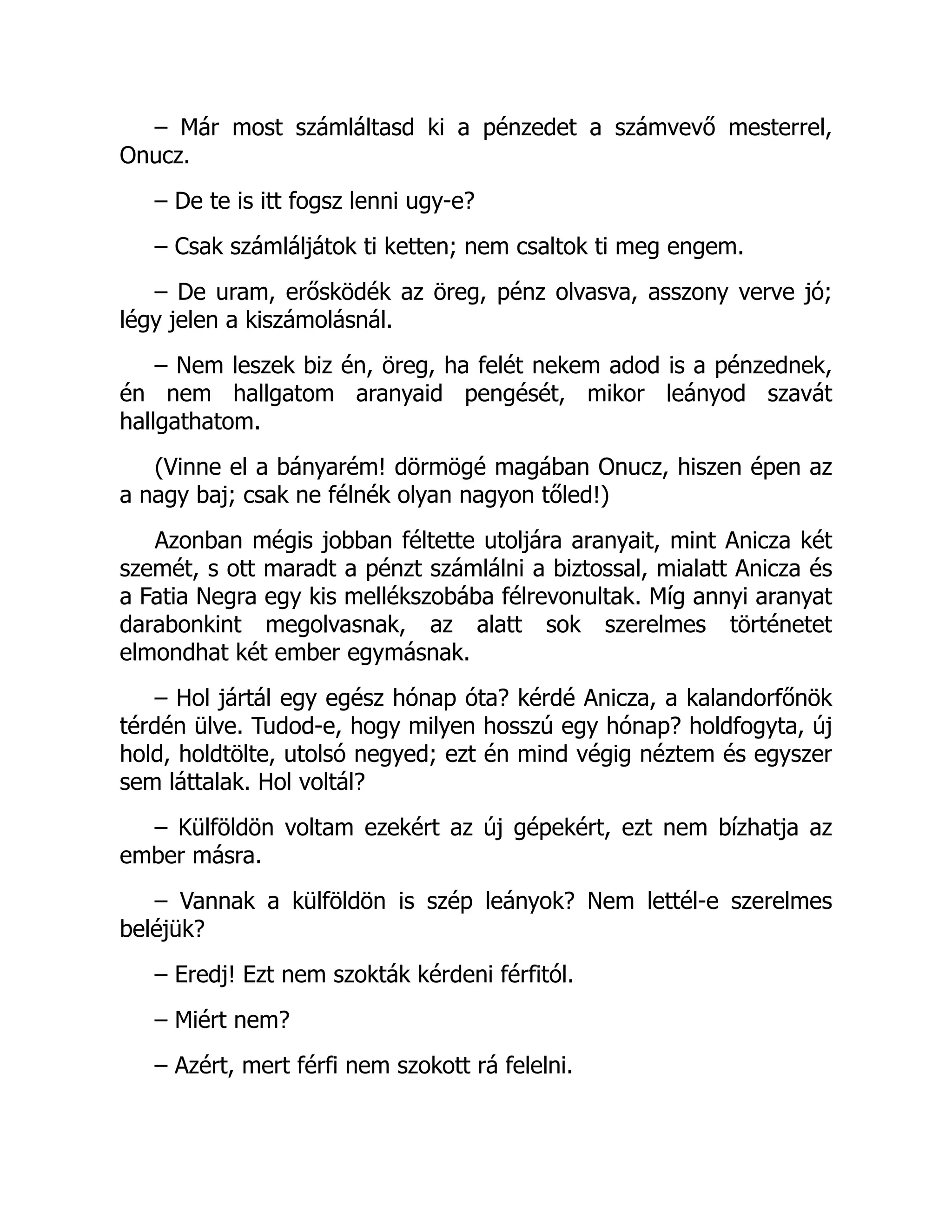 – Már most számláltasd ki a pénzedet a számvevő mesterrel,
Onucz.
– De te is itt fogsz lenni ugy-e?
– Csak számláljátok ti ketten; nem csaltok ti meg engem.
– De uram, erősködék az öreg, pénz olvasva, asszony verve jó;
légy jelen a kiszámolásnál.
– Nem leszek biz én, öreg, ha felét nekem adod is a pénzednek,
én nem hallgatom aranyaid pengését, mikor leányod szavát
hallgathatom.
(Vinne el a bányarém! dörmögé magában Onucz, hiszen épen az
a nagy baj; csak ne félnék olyan nagyon tőled!)
Azonban mégis jobban féltette utoljára aranyait, mint Anicza két
szemét, s ott maradt a pénzt számlálni a biztossal, mialatt Anicza és
a Fatia Negra egy kis mellékszobába félrevonultak. Míg annyi aranyat
darabonkint megolvasnak, az alatt sok szerelmes történetet
elmondhat két ember egymásnak.
– Hol jártál egy egész hónap óta? kérdé Anicza, a kalandorfőnök
térdén ülve. Tudod-e, hogy milyen hosszú egy hónap? holdfogyta, új
hold, holdtölte, utolsó negyed; ezt én mind végig néztem és egyszer
sem láttalak. Hol voltál?
– Külföldön voltam ezekért az új gépekért, ezt nem bízhatja az
ember másra.
– Vannak a külföldön is szép leányok? Nem lettél-e szerelmes
beléjük?
– Eredj! Ezt nem szokták kérdeni férfitól.
– Miért nem?
– Azért, mert férfi nem szokott rá felelni.
 