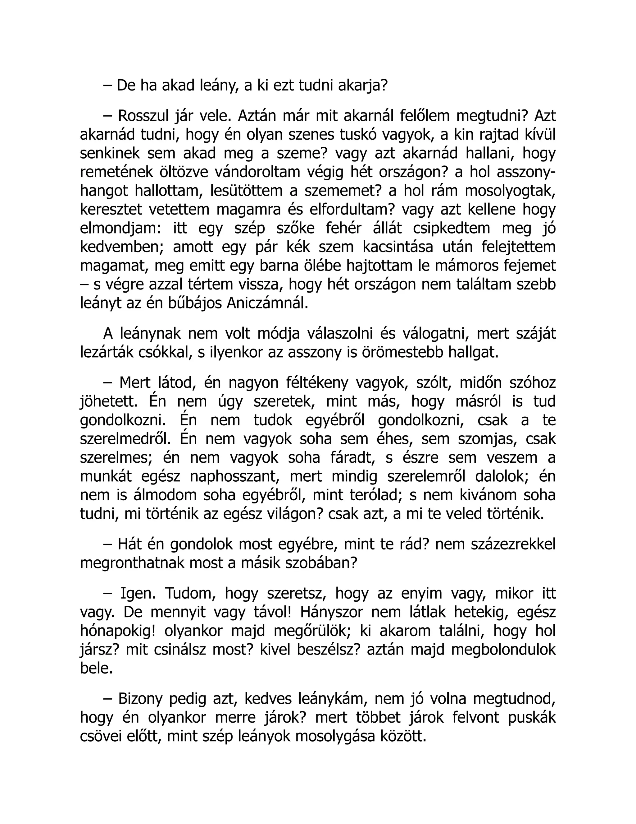 – De ha akad leány, a ki ezt tudni akarja?
– Rosszul jár vele. Aztán már mit akarnál felőlem megtudni? Azt
akarnád tudni, hogy én olyan szenes tuskó vagyok, a kin rajtad kívül
senkinek sem akad meg a szeme? vagy azt akarnád hallani, hogy
remetének öltözve vándoroltam végig hét országon? a hol asszony-
hangot hallottam, lesütöttem a szememet? a hol rám mosolyogtak,
keresztet vetettem magamra és elfordultam? vagy azt kellene hogy
elmondjam: itt egy szép szőke fehér állát csipkedtem meg jó
kedvemben; amott egy pár kék szem kacsintása után felejtettem
magamat, meg emitt egy barna ölébe hajtottam le mámoros fejemet
– s végre azzal tértem vissza, hogy hét országon nem találtam szebb
leányt az én bűbájos Aniczámnál.
A leánynak nem volt módja válaszolni és válogatni, mert száját
lezárták csókkal, s ilyenkor az asszony is örömestebb hallgat.
– Mert látod, én nagyon féltékeny vagyok, szólt, midőn szóhoz
jöhetett. Én nem úgy szeretek, mint más, hogy másról is tud
gondolkozni. Én nem tudok egyébről gondolkozni, csak a te
szerelmedről. Én nem vagyok soha sem éhes, sem szomjas, csak
szerelmes; én nem vagyok soha fáradt, s észre sem veszem a
munkát egész naphosszant, mert mindig szerelemről dalolok; én
nem is álmodom soha egyébről, mint terólad; s nem kivánom soha
tudni, mi történik az egész világon? csak azt, a mi te veled történik.
– Hát én gondolok most egyébre, mint te rád? nem százezrekkel
megronthatnak most a másik szobában?
– Igen. Tudom, hogy szeretsz, hogy az enyim vagy, mikor itt
vagy. De mennyit vagy távol! Hányszor nem látlak hetekig, egész
hónapokig! olyankor majd megőrülök; ki akarom találni, hogy hol
jársz? mit csinálsz most? kivel beszélsz? aztán majd megbolondulok
bele.
– Bizony pedig azt, kedves leánykám, nem jó volna megtudnod,
hogy én olyankor merre járok? mert többet járok felvont puskák
csövei előtt, mint szép leányok mosolygása között.
 