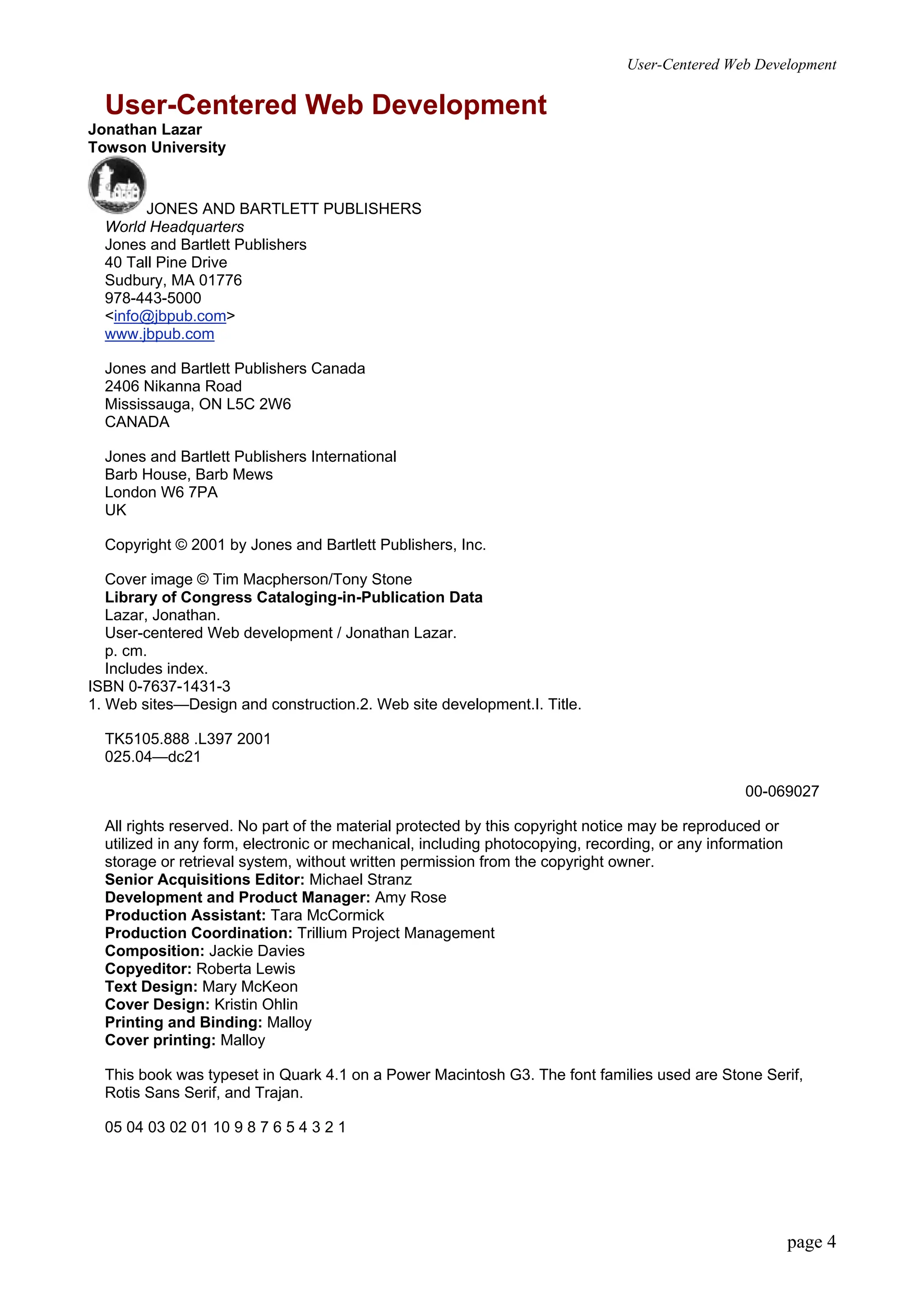 User-Centered Web Development
page 4
User-Centered Web Development
Jonathan Lazar
Towson University
JONES AND BARTLETT PUBLISHERS
World Headquarters
Jones and Bartlett Publishers
40 Tall Pine Drive
Sudbury, MA 01776
978-443-5000
<info@jbpub.com>
www.jbpub.com
Jones and Bartlett Publishers Canada
2406 Nikanna Road
Mississauga, ON L5C 2W6
CANADA
Jones and Bartlett Publishers International
Barb House, Barb Mews
London W6 7PA
UK
Copyright © 2001 by Jones and Bartlett Publishers, Inc.
Cover image © Tim Macpherson/Tony Stone
Library of Congress Cataloging-in-Publication Data
Lazar, Jonathan.
User-centered Web development / Jonathan Lazar.
p. cm.
Includes index.
ISBN 0-7637-1431-3
1. Web sites—Design and construction.2. Web site development.I. Title.
TK5105.888 .L397 2001
025.04—dc21
00-069027
All rights reserved. No part of the material protected by this copyright notice may be reproduced or
utilized in any form, electronic or mechanical, including photocopying, recording, or any information
storage or retrieval system, without written permission from the copyright owner.
Senior Acquisitions Editor: Michael Stranz
Development and Product Manager: Amy Rose
Production Assistant: Tara McCormick
Production Coordination: Trillium Project Management
Composition: Jackie Davies
Copyeditor: Roberta Lewis
Text Design: Mary McKeon
Cover Design: Kristin Ohlin
Printing and Binding: Malloy
Cover printing: Malloy
This book was typeset in Quark 4.1 on a Power Macintosh G3. The font families used are Stone Serif,
Rotis Sans Serif, and Trajan.
05 04 03 02 01 10 9 8 7 6 5 4 3 2 1
 