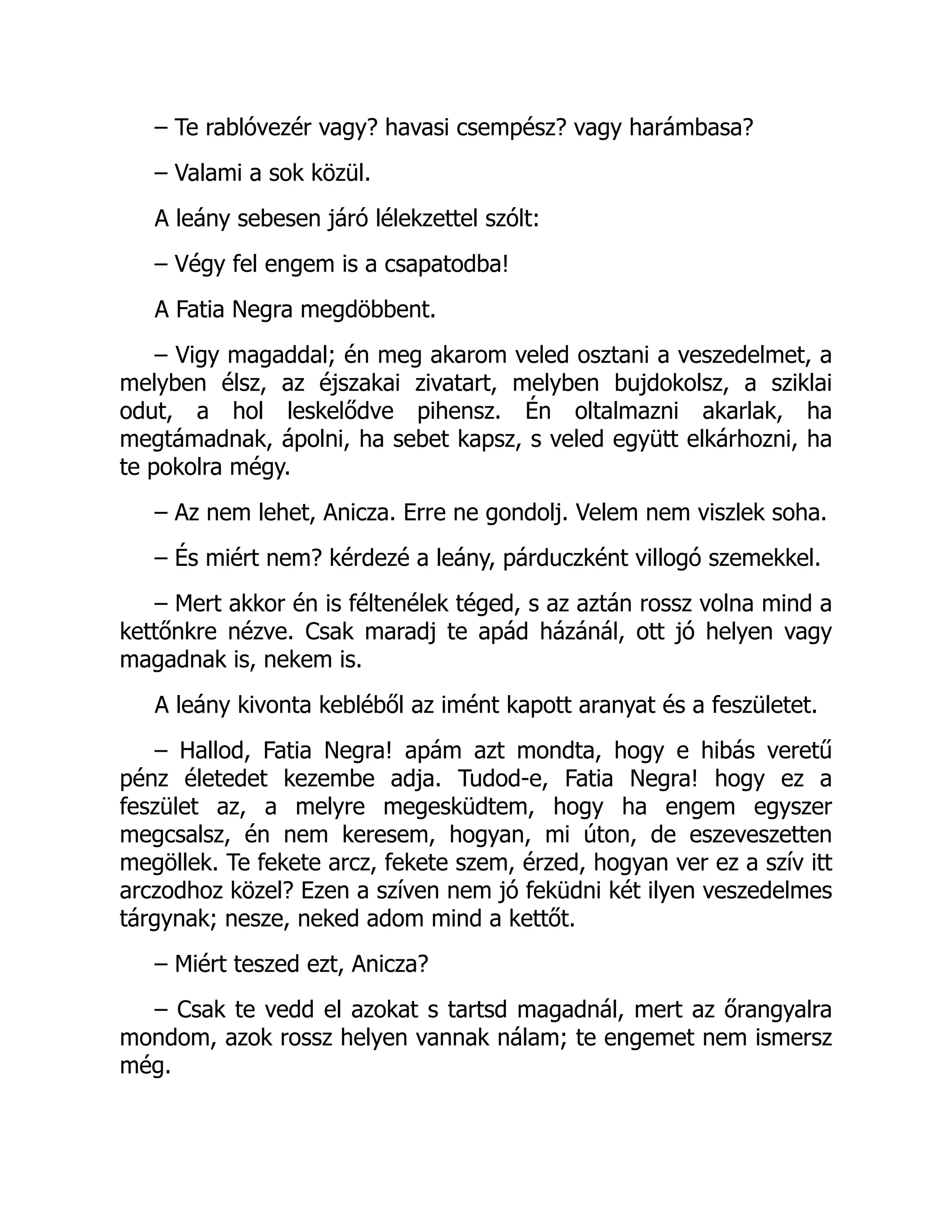 – Te rablóvezér vagy? havasi csempész? vagy harámbasa?
– Valami a sok közül.
A leány sebesen járó lélekzettel szólt:
– Végy fel engem is a csapatodba!
A Fatia Negra megdöbbent.
– Vigy magaddal; én meg akarom veled osztani a veszedelmet, a
melyben élsz, az éjszakai zivatart, melyben bujdokolsz, a sziklai
odut, a hol leskelődve pihensz. Én oltalmazni akarlak, ha
megtámadnak, ápolni, ha sebet kapsz, s veled együtt elkárhozni, ha
te pokolra mégy.
– Az nem lehet, Anicza. Erre ne gondolj. Velem nem viszlek soha.
– És miért nem? kérdezé a leány, párduczként villogó szemekkel.
– Mert akkor én is féltenélek téged, s az aztán rossz volna mind a
kettőnkre nézve. Csak maradj te apád házánál, ott jó helyen vagy
magadnak is, nekem is.
A leány kivonta kebléből az imént kapott aranyat és a feszületet.
– Hallod, Fatia Negra! apám azt mondta, hogy e hibás veretű
pénz életedet kezembe adja. Tudod-e, Fatia Negra! hogy ez a
feszület az, a melyre megesküdtem, hogy ha engem egyszer
megcsalsz, én nem keresem, hogyan, mi úton, de eszeveszetten
megöllek. Te fekete arcz, fekete szem, érzed, hogyan ver ez a szív itt
arczodhoz közel? Ezen a szíven nem jó feküdni két ilyen veszedelmes
tárgynak; nesze, neked adom mind a kettőt.
– Miért teszed ezt, Anicza?
– Csak te vedd el azokat s tartsd magadnál, mert az őrangyalra
mondom, azok rossz helyen vannak nálam; te engemet nem ismersz
még.
 