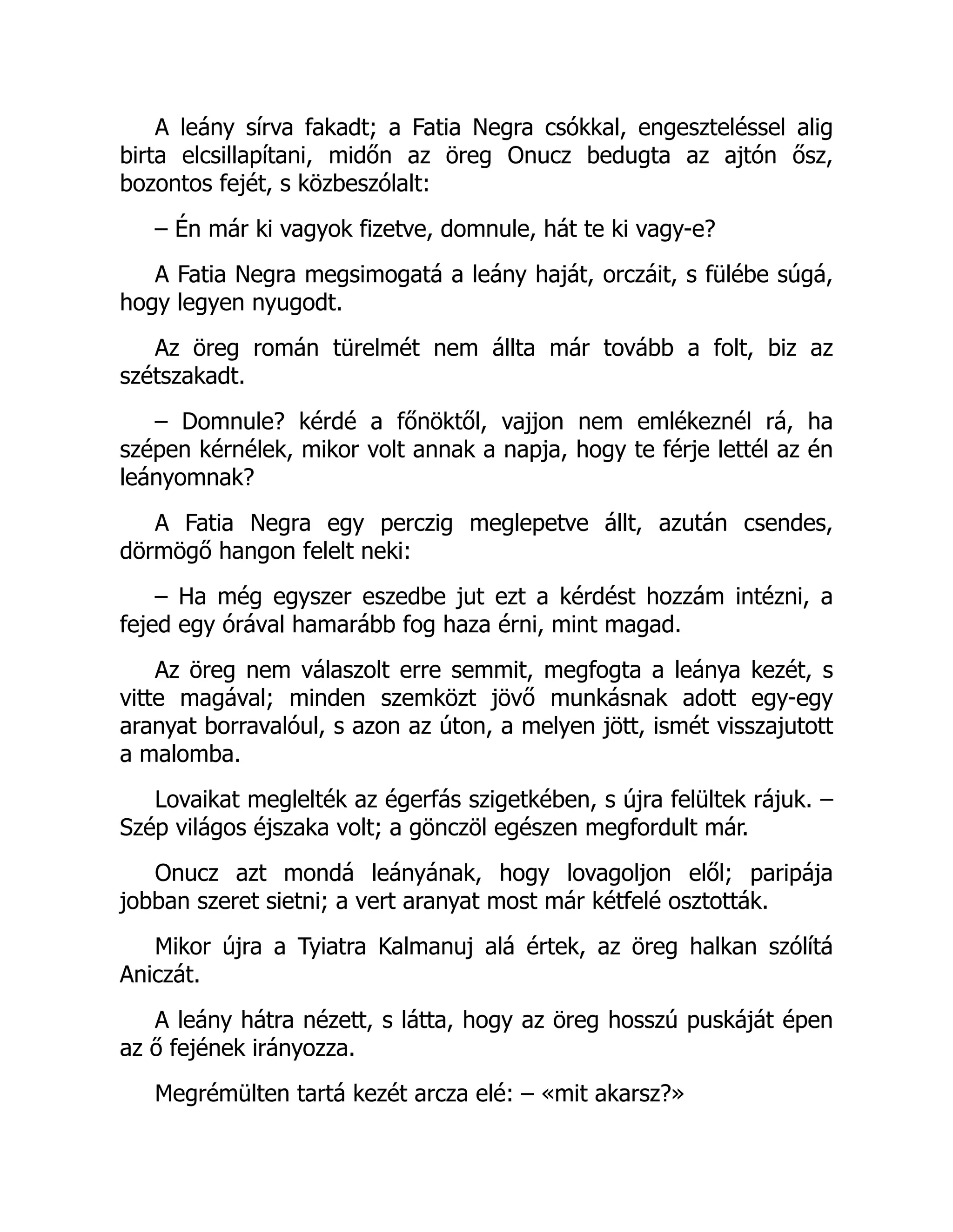A leány sírva fakadt; a Fatia Negra csókkal, engeszteléssel alig
birta elcsillapítani, midőn az öreg Onucz bedugta az ajtón ősz,
bozontos fejét, s közbeszólalt:
– Én már ki vagyok fizetve, domnule, hát te ki vagy-e?
A Fatia Negra megsimogatá a leány haját, orczáit, s fülébe súgá,
hogy legyen nyugodt.
Az öreg román türelmét nem állta már tovább a folt, biz az
szétszakadt.
– Domnule? kérdé a főnöktől, vajjon nem emlékeznél rá, ha
szépen kérnélek, mikor volt annak a napja, hogy te férje lettél az én
leányomnak?
A Fatia Negra egy perczig meglepetve állt, azután csendes,
dörmögő hangon felelt neki:
– Ha még egyszer eszedbe jut ezt a kérdést hozzám intézni, a
fejed egy órával hamarább fog haza érni, mint magad.
Az öreg nem válaszolt erre semmit, megfogta a leánya kezét, s
vitte magával; minden szemközt jövő munkásnak adott egy-egy
aranyat borravalóul, s azon az úton, a melyen jött, ismét visszajutott
a malomba.
Lovaikat meglelték az égerfás szigetkében, s újra felültek rájuk. –
Szép világos éjszaka volt; a gönczöl egészen megfordult már.
Onucz azt mondá leányának, hogy lovagoljon elől; paripája
jobban szeret sietni; a vert aranyat most már kétfelé osztották.
Mikor újra a Tyiatra Kalmanuj alá értek, az öreg halkan szólítá
Aniczát.
A leány hátra nézett, s látta, hogy az öreg hosszú puskáját épen
az ő fejének irányozza.
Megrémülten tartá kezét arcza elé: – «mit akarsz?»
 