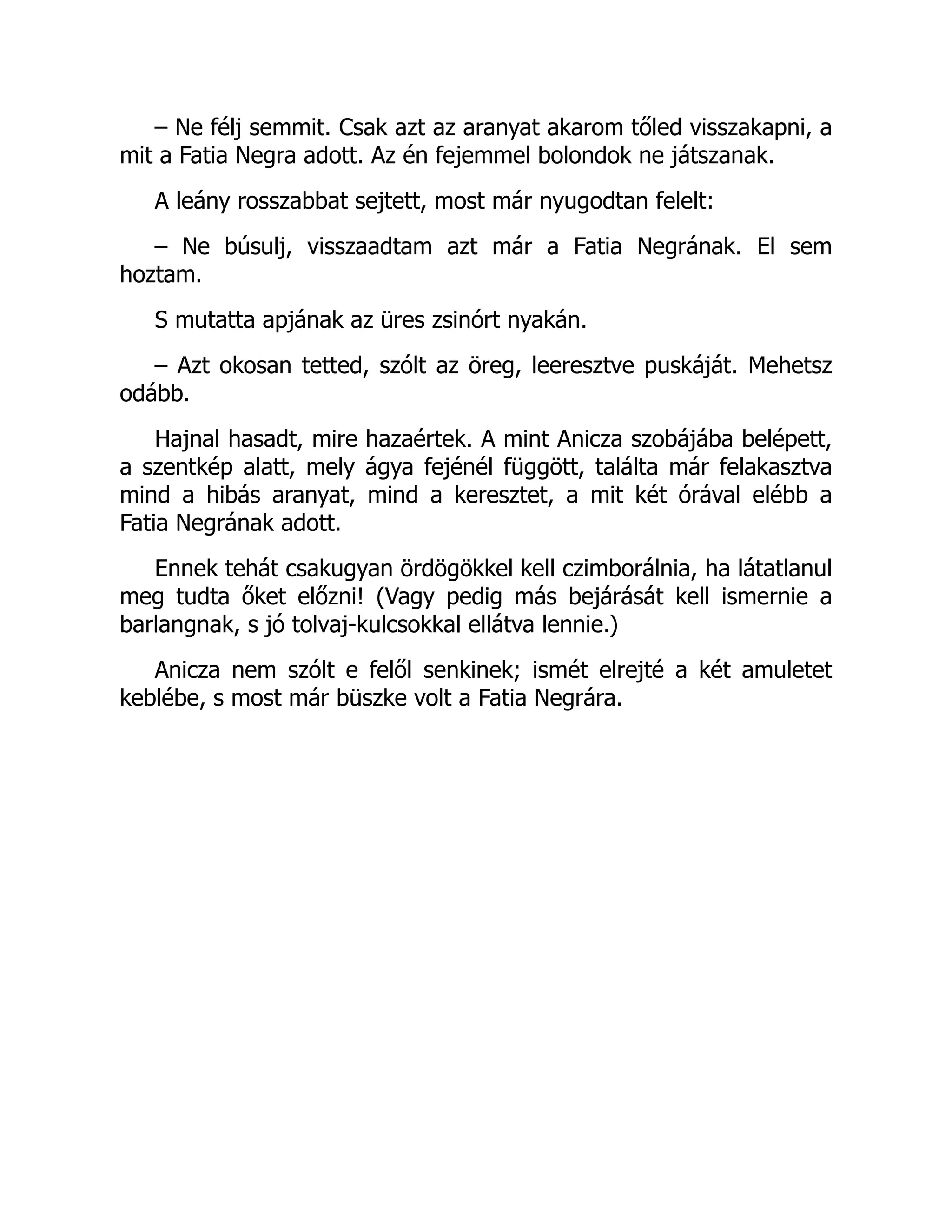 – Ne félj semmit. Csak azt az aranyat akarom tőled visszakapni, a
mit a Fatia Negra adott. Az én fejemmel bolondok ne játszanak.
A leány rosszabbat sejtett, most már nyugodtan felelt:
– Ne búsulj, visszaadtam azt már a Fatia Negrának. El sem
hoztam.
S mutatta apjának az üres zsinórt nyakán.
– Azt okosan tetted, szólt az öreg, leeresztve puskáját. Mehetsz
odább.
Hajnal hasadt, mire hazaértek. A mint Anicza szobájába belépett,
a szentkép alatt, mely ágya fejénél függött, találta már felakasztva
mind a hibás aranyat, mind a keresztet, a mit két órával elébb a
Fatia Negrának adott.
Ennek tehát csakugyan ördögökkel kell czimborálnia, ha látatlanul
meg tudta őket előzni! (Vagy pedig más bejárását kell ismernie a
barlangnak, s jó tolvaj-kulcsokkal ellátva lennie.)
Anicza nem szólt e felől senkinek; ismét elrejté a két amuletet
keblébe, s most már büszke volt a Fatia Negrára.
 