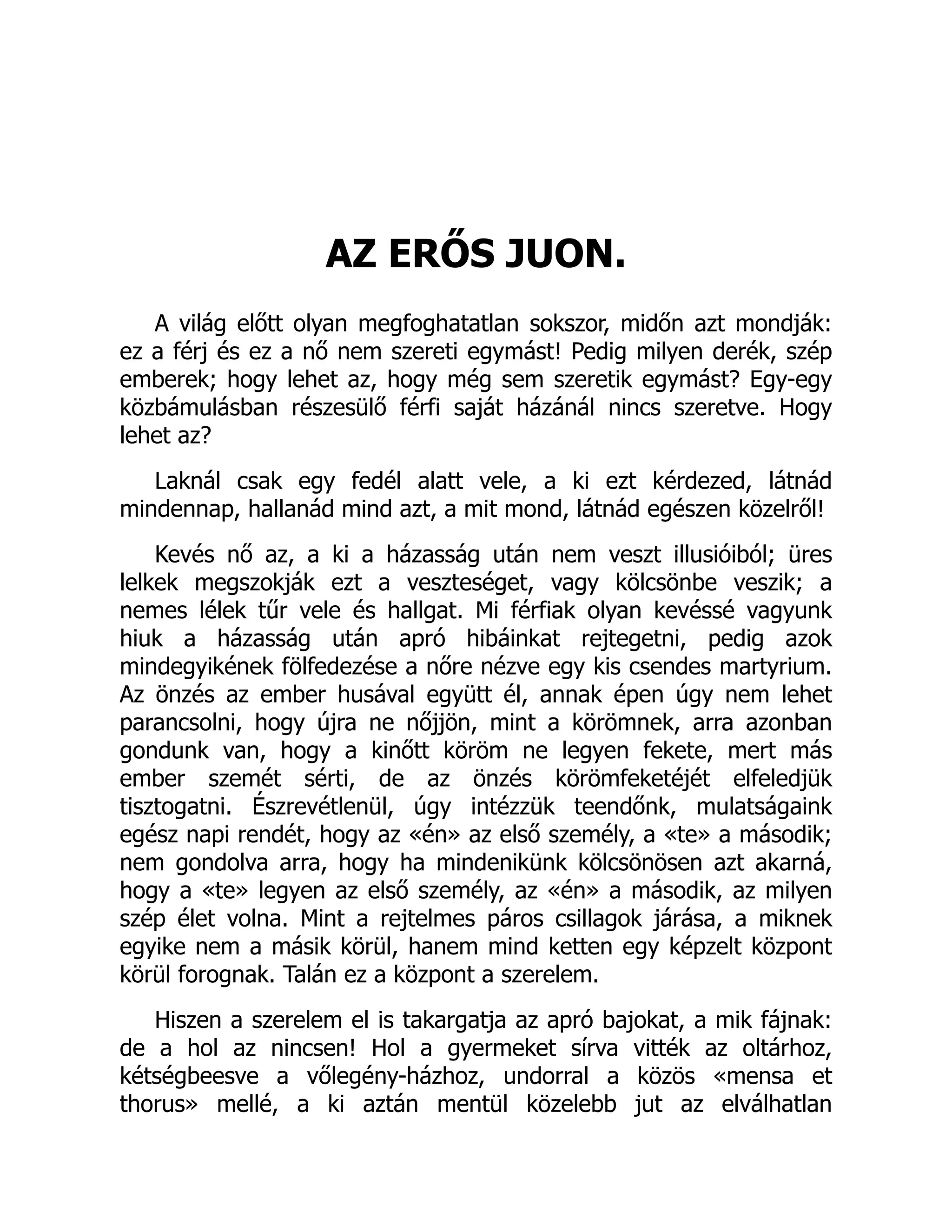 AZ ERŐS JUON.
A világ előtt olyan megfoghatatlan sokszor, midőn azt mondják:
ez a férj és ez a nő nem szereti egymást! Pedig milyen derék, szép
emberek; hogy lehet az, hogy még sem szeretik egymást? Egy-egy
közbámulásban részesülő férfi saját házánál nincs szeretve. Hogy
lehet az?
Laknál csak egy fedél alatt vele, a ki ezt kérdezed, látnád
mindennap, hallanád mind azt, a mit mond, látnád egészen közelről!
Kevés nő az, a ki a házasság után nem veszt illusióiból; üres
lelkek megszokják ezt a veszteséget, vagy kölcsönbe veszik; a
nemes lélek tűr vele és hallgat. Mi férfiak olyan kevéssé vagyunk
hiuk a házasság után apró hibáinkat rejtegetni, pedig azok
mindegyikének fölfedezése a nőre nézve egy kis csendes martyrium.
Az önzés az ember husával együtt él, annak épen úgy nem lehet
parancsolni, hogy újra ne nőjjön, mint a körömnek, arra azonban
gondunk van, hogy a kinőtt köröm ne legyen fekete, mert más
ember szemét sérti, de az önzés körömfeketéjét elfeledjük
tisztogatni. Észrevétlenül, úgy intézzük teendőnk, mulatságaink
egész napi rendét, hogy az «én» az első személy, a «te» a második;
nem gondolva arra, hogy ha mindenikünk kölcsönösen azt akarná,
hogy a «te» legyen az első személy, az «én» a második, az milyen
szép élet volna. Mint a rejtelmes páros csillagok járása, a miknek
egyike nem a másik körül, hanem mind ketten egy képzelt központ
körül forognak. Talán ez a központ a szerelem.
Hiszen a szerelem el is takargatja az apró bajokat, a mik fájnak:
de a hol az nincsen! Hol a gyermeket sírva vitték az oltárhoz,
kétségbeesve a vőlegény-házhoz, undorral a közös «mensa et
thorus» mellé, a ki aztán mentül közelebb jut az elválhatlan
 