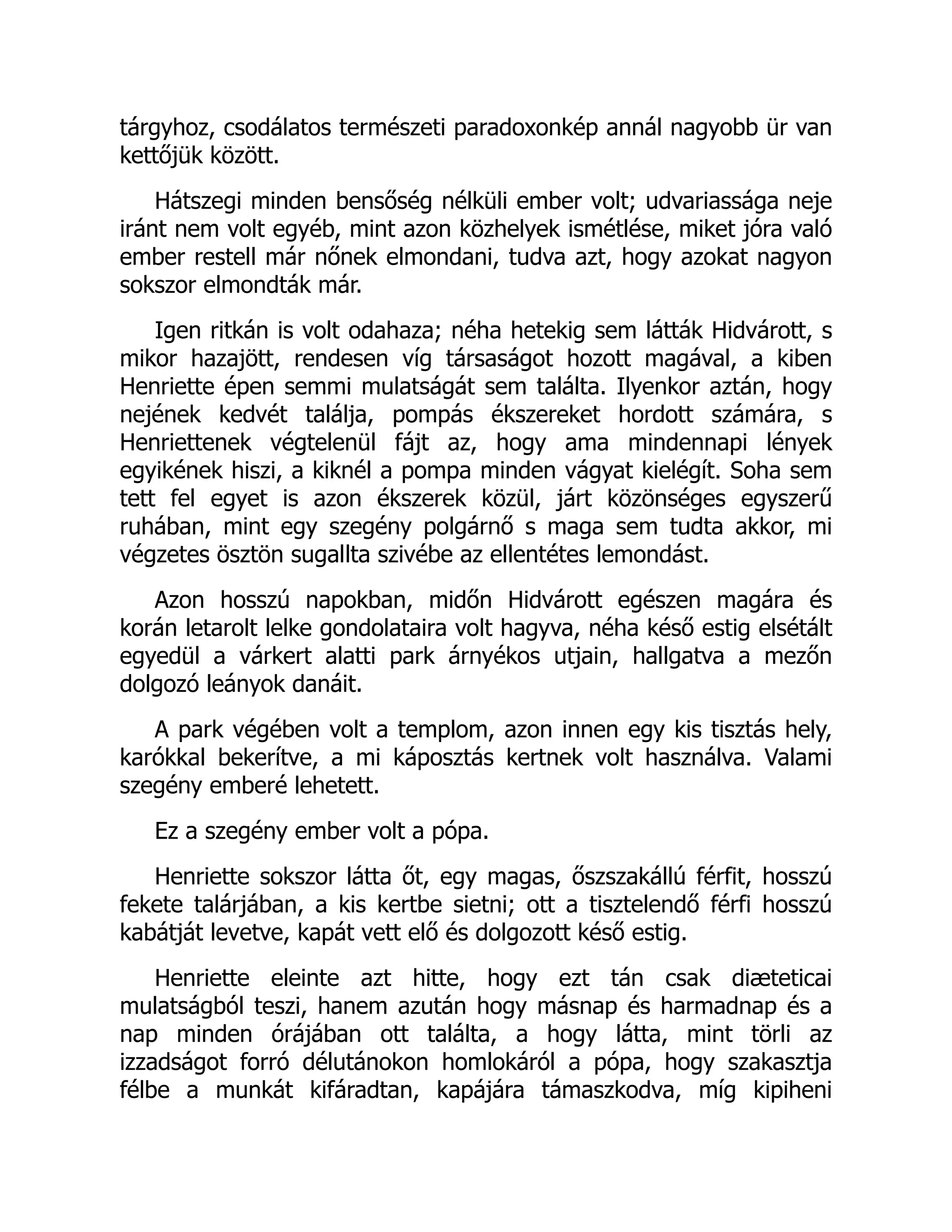 tárgyhoz, csodálatos természeti paradoxonkép annál nagyobb ür van
kettőjük között.
Hátszegi minden bensőség nélküli ember volt; udvariassága neje
iránt nem volt egyéb, mint azon közhelyek ismétlése, miket jóra való
ember restell már nőnek elmondani, tudva azt, hogy azokat nagyon
sokszor elmondták már.
Igen ritkán is volt odahaza; néha hetekig sem látták Hidvárott, s
mikor hazajött, rendesen víg társaságot hozott magával, a kiben
Henriette épen semmi mulatságát sem találta. Ilyenkor aztán, hogy
nejének kedvét találja, pompás ékszereket hordott számára, s
Henriettenek végtelenül fájt az, hogy ama mindennapi lények
egyikének hiszi, a kiknél a pompa minden vágyat kielégít. Soha sem
tett fel egyet is azon ékszerek közül, járt közönséges egyszerű
ruhában, mint egy szegény polgárnő s maga sem tudta akkor, mi
végzetes ösztön sugallta szivébe az ellentétes lemondást.
Azon hosszú napokban, midőn Hidvárott egészen magára és
korán letarolt lelke gondolataira volt hagyva, néha késő estig elsétált
egyedül a várkert alatti park árnyékos utjain, hallgatva a mezőn
dolgozó leányok danáit.
A park végében volt a templom, azon innen egy kis tisztás hely,
karókkal bekerítve, a mi káposztás kertnek volt használva. Valami
szegény emberé lehetett.
Ez a szegény ember volt a pópa.
Henriette sokszor látta őt, egy magas, őszszakállú férfit, hosszú
fekete talárjában, a kis kertbe sietni; ott a tisztelendő férfi hosszú
kabátját levetve, kapát vett elő és dolgozott késő estig.
Henriette eleinte azt hitte, hogy ezt tán csak diæteticai
mulatságból teszi, hanem azután hogy másnap és harmadnap és a
nap minden órájában ott találta, a hogy látta, mint törli az
izzadságot forró délutánokon homlokáról a pópa, hogy szakasztja
félbe a munkát kifáradtan, kapájára támaszkodva, míg kipiheni
 