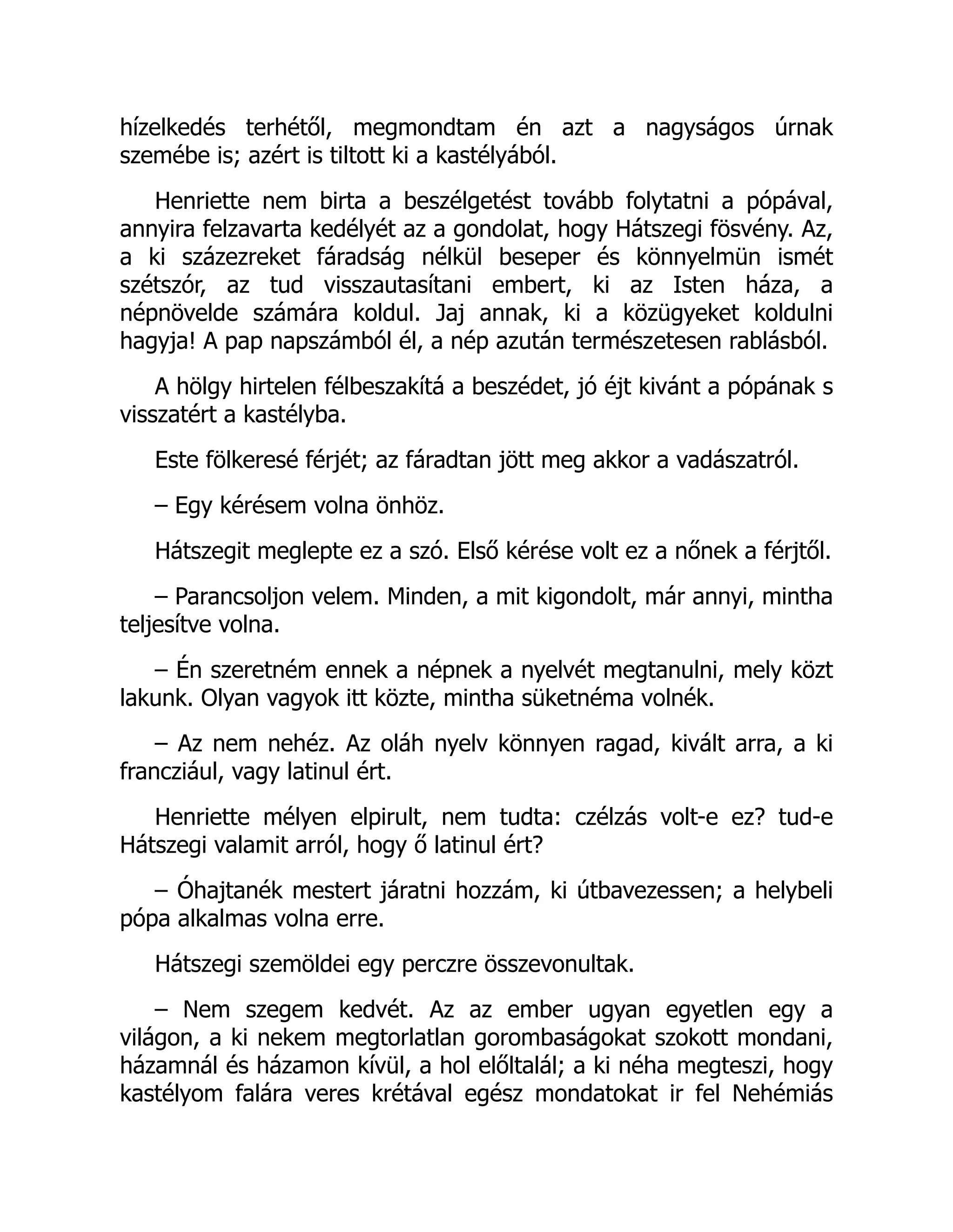 hízelkedés terhétől, megmondtam én azt a nagyságos úrnak
szemébe is; azért is tiltott ki a kastélyából.
Henriette nem birta a beszélgetést tovább folytatni a pópával,
annyira felzavarta kedélyét az a gondolat, hogy Hátszegi fösvény. Az,
a ki százezreket fáradság nélkül beseper és könnyelmün ismét
szétszór, az tud visszautasítani embert, ki az Isten háza, a
népnövelde számára koldul. Jaj annak, ki a közügyeket koldulni
hagyja! A pap napszámból él, a nép azután természetesen rablásból.
A hölgy hirtelen félbeszakítá a beszédet, jó éjt kivánt a pópának s
visszatért a kastélyba.
Este fölkeresé férjét; az fáradtan jött meg akkor a vadászatról.
– Egy kérésem volna önhöz.
Hátszegit meglepte ez a szó. Első kérése volt ez a nőnek a férjtől.
– Parancsoljon velem. Minden, a mit kigondolt, már annyi, mintha
teljesítve volna.
– Én szeretném ennek a népnek a nyelvét megtanulni, mely közt
lakunk. Olyan vagyok itt közte, mintha süketnéma volnék.
– Az nem nehéz. Az oláh nyelv könnyen ragad, kivált arra, a ki
francziául, vagy latinul ért.
Henriette mélyen elpirult, nem tudta: czélzás volt-e ez? tud-e
Hátszegi valamit arról, hogy ő latinul ért?
– Óhajtanék mestert járatni hozzám, ki útbavezessen; a helybeli
pópa alkalmas volna erre.
Hátszegi szemöldei egy perczre összevonultak.
– Nem szegem kedvét. Az az ember ugyan egyetlen egy a
világon, a ki nekem megtorlatlan gorombaságokat szokott mondani,
házamnál és házamon kívül, a hol előltalál; a ki néha megteszi, hogy
kastélyom falára veres krétával egész mondatokat ir fel Nehémiás
 