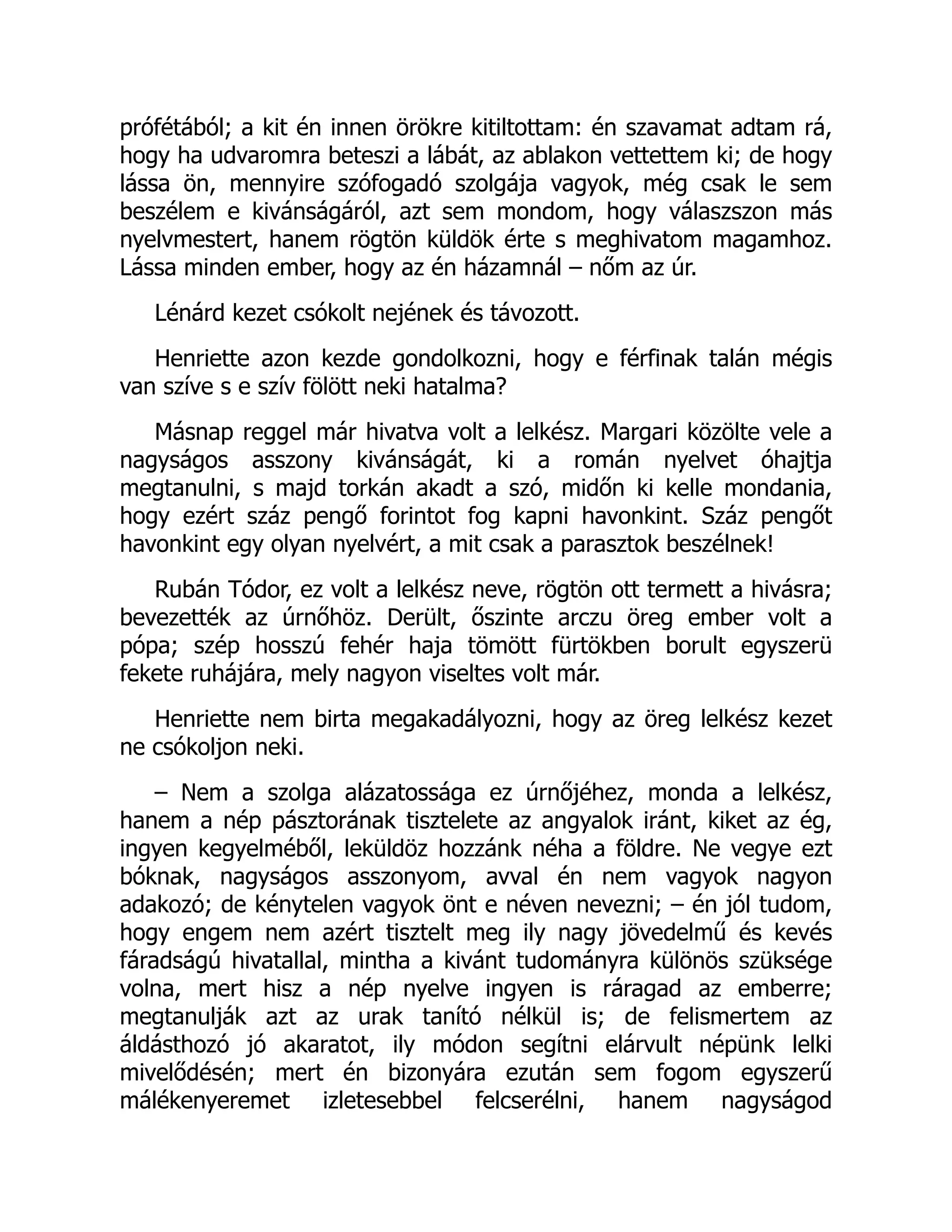 prófétából; a kit én innen örökre kitiltottam: én szavamat adtam rá,
hogy ha udvaromra beteszi a lábát, az ablakon vettettem ki; de hogy
lássa ön, mennyire szófogadó szolgája vagyok, még csak le sem
beszélem e kivánságáról, azt sem mondom, hogy válaszszon más
nyelvmestert, hanem rögtön küldök érte s meghivatom magamhoz.
Lássa minden ember, hogy az én házamnál – nőm az úr.
Lénárd kezet csókolt nejének és távozott.
Henriette azon kezde gondolkozni, hogy e férfinak talán mégis
van szíve s e szív fölött neki hatalma?
Másnap reggel már hivatva volt a lelkész. Margari közölte vele a
nagyságos asszony kivánságát, ki a román nyelvet óhajtja
megtanulni, s majd torkán akadt a szó, midőn ki kelle mondania,
hogy ezért száz pengő forintot fog kapni havonkint. Száz pengőt
havonkint egy olyan nyelvért, a mit csak a parasztok beszélnek!
Rubán Tódor, ez volt a lelkész neve, rögtön ott termett a hivásra;
bevezették az úrnőhöz. Derült, őszinte arczu öreg ember volt a
pópa; szép hosszú fehér haja tömött fürtökben borult egyszerü
fekete ruhájára, mely nagyon viseltes volt már.
Henriette nem birta megakadályozni, hogy az öreg lelkész kezet
ne csókoljon neki.
– Nem a szolga alázatossága ez úrnőjéhez, monda a lelkész,
hanem a nép pásztorának tisztelete az angyalok iránt, kiket az ég,
ingyen kegyelméből, leküldöz hozzánk néha a földre. Ne vegye ezt
bóknak, nagyságos asszonyom, avval én nem vagyok nagyon
adakozó; de kénytelen vagyok önt e néven nevezni; – én jól tudom,
hogy engem nem azért tisztelt meg ily nagy jövedelmű és kevés
fáradságú hivatallal, mintha a kivánt tudományra különös szüksége
volna, mert hisz a nép nyelve ingyen is ráragad az emberre;
megtanulják azt az urak tanító nélkül is; de felismertem az
áldásthozó jó akaratot, ily módon segítni elárvult népünk lelki
mivelődésén; mert én bizonyára ezután sem fogom egyszerű
málékenyeremet izletesebbel felcserélni, hanem nagyságod
 