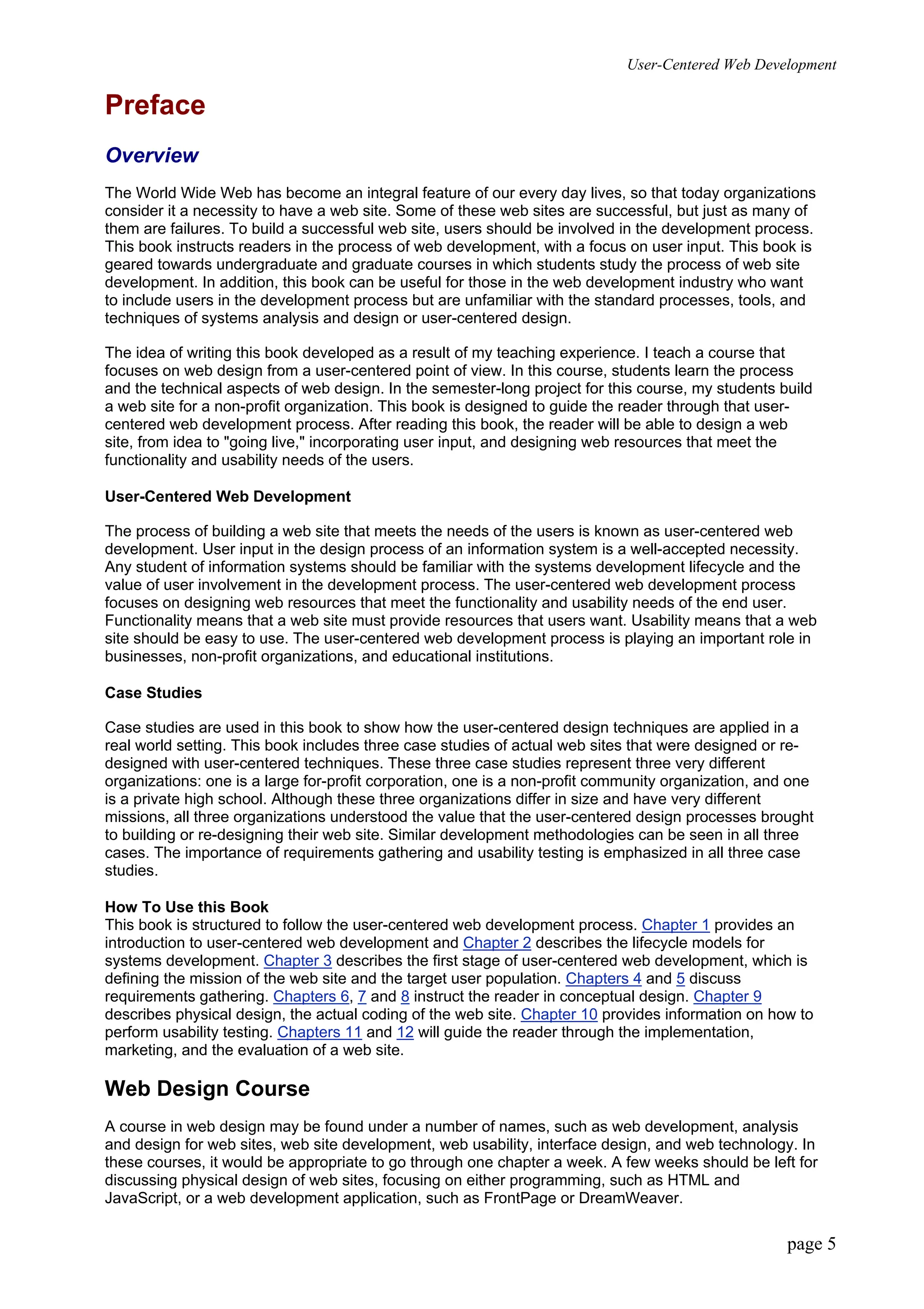 User-Centered Web Development
page 5
Preface
Overview
The World Wide Web has become an integral feature of our every day lives, so that today organizations
consider it a necessity to have a web site. Some of these web sites are successful, but just as many of
them are failures. To build a successful web site, users should be involved in the development process.
This book instructs readers in the process of web development, with a focus on user input. This book is
geared towards undergraduate and graduate courses in which students study the process of web site
development. In addition, this book can be useful for those in the web development industry who want
to include users in the development process but are unfamiliar with the standard processes, tools, and
techniques of systems analysis and design or user-centered design.
The idea of writing this book developed as a result of my teaching experience. I teach a course that
focuses on web design from a user-centered point of view. In this course, students learn the process
and the technical aspects of web design. In the semester-long project for this course, my students build
a web site for a non-profit organization. This book is designed to guide the reader through that user-
centered web development process. After reading this book, the reader will be able to design a web
site, from idea to "going live," incorporating user input, and designing web resources that meet the
functionality and usability needs of the users.
User-Centered Web Development
The process of building a web site that meets the needs of the users is known as user-centered web
development. User input in the design process of an information system is a well-accepted necessity.
Any student of information systems should be familiar with the systems development lifecycle and the
value of user involvement in the development process. The user-centered web development process
focuses on designing web resources that meet the functionality and usability needs of the end user.
Functionality means that a web site must provide resources that users want. Usability means that a web
site should be easy to use. The user-centered web development process is playing an important role in
businesses, non-profit organizations, and educational institutions.
Case Studies
Case studies are used in this book to show how the user-centered design techniques are applied in a
real world setting. This book includes three case studies of actual web sites that were designed or re-
designed with user-centered techniques. These three case studies represent three very different
organizations: one is a large for-profit corporation, one is a non-profit community organization, and one
is a private high school. Although these three organizations differ in size and have very different
missions, all three organizations understood the value that the user-centered design processes brought
to building or re-designing their web site. Similar development methodologies can be seen in all three
cases. The importance of requirements gathering and usability testing is emphasized in all three case
studies.
How To Use this Book
This book is structured to follow the user-centered web development process. Chapter 1 provides an
introduction to user-centered web development and Chapter 2 describes the lifecycle models for
systems development. Chapter 3 describes the first stage of user-centered web development, which is
defining the mission of the web site and the target user population. Chapters 4 and 5 discuss
requirements gathering. Chapters 6, 7 and 8 instruct the reader in conceptual design. Chapter 9
describes physical design, the actual coding of the web site. Chapter 10 provides information on how to
perform usability testing. Chapters 11 and 12 will guide the reader through the implementation,
marketing, and the evaluation of a web site.
Web Design Course
A course in web design may be found under a number of names, such as web development, analysis
and design for web sites, web site development, web usability, interface design, and web technology. In
these courses, it would be appropriate to go through one chapter a week. A few weeks should be left for
discussing physical design of web sites, focusing on either programming, such as HTML and
JavaScript, or a web development application, such as FrontPage or DreamWeaver.
 