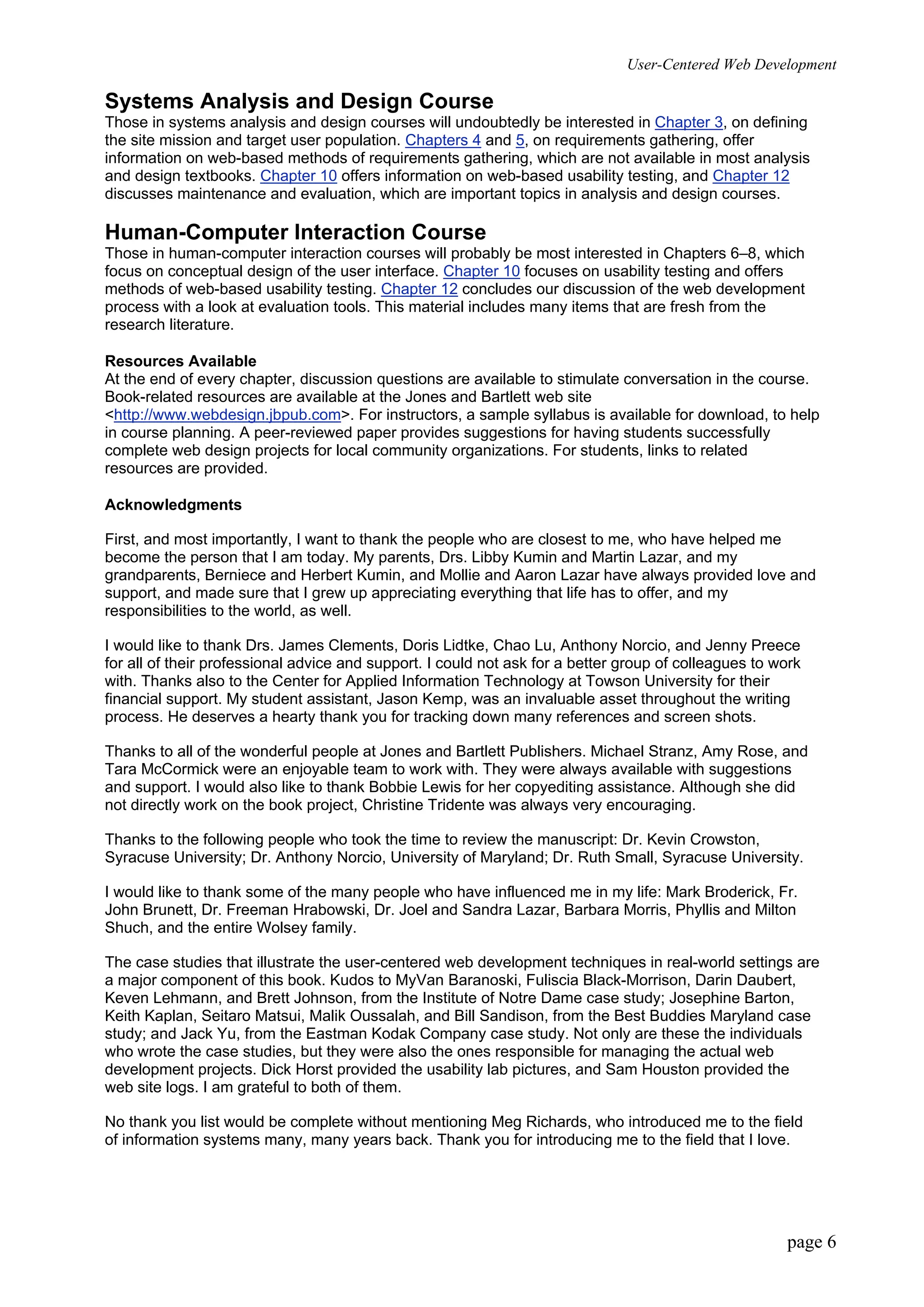 User-Centered Web Development
page 6
Systems Analysis and Design Course
Those in systems analysis and design courses will undoubtedly be interested in Chapter 3, on defining
the site mission and target user population. Chapters 4 and 5, on requirements gathering, offer
information on web-based methods of requirements gathering, which are not available in most analysis
and design textbooks. Chapter 10 offers information on web-based usability testing, and Chapter 12
discusses maintenance and evaluation, which are important topics in analysis and design courses.
Human-Computer Interaction Course
Those in human-computer interaction courses will probably be most interested in Chapters 6–8, which
focus on conceptual design of the user interface. Chapter 10 focuses on usability testing and offers
methods of web-based usability testing. Chapter 12 concludes our discussion of the web development
process with a look at evaluation tools. This material includes many items that are fresh from the
research literature.
Resources Available
At the end of every chapter, discussion questions are available to stimulate conversation in the course.
Book-related resources are available at the Jones and Bartlett web site
<http://www.webdesign.jbpub.com>. For instructors, a sample syllabus is available for download, to help
in course planning. A peer-reviewed paper provides suggestions for having students successfully
complete web design projects for local community organizations. For students, links to related
resources are provided.
Acknowledgments
First, and most importantly, I want to thank the people who are closest to me, who have helped me
become the person that I am today. My parents, Drs. Libby Kumin and Martin Lazar, and my
grandparents, Berniece and Herbert Kumin, and Mollie and Aaron Lazar have always provided love and
support, and made sure that I grew up appreciating everything that life has to offer, and my
responsibilities to the world, as well.
I would like to thank Drs. James Clements, Doris Lidtke, Chao Lu, Anthony Norcio, and Jenny Preece
for all of their professional advice and support. I could not ask for a better group of colleagues to work
with. Thanks also to the Center for Applied Information Technology at Towson University for their
financial support. My student assistant, Jason Kemp, was an invaluable asset throughout the writing
process. He deserves a hearty thank you for tracking down many references and screen shots.
Thanks to all of the wonderful people at Jones and Bartlett Publishers. Michael Stranz, Amy Rose, and
Tara McCormick were an enjoyable team to work with. They were always available with suggestions
and support. I would also like to thank Bobbie Lewis for her copyediting assistance. Although she did
not directly work on the book project, Christine Tridente was always very encouraging.
Thanks to the following people who took the time to review the manuscript: Dr. Kevin Crowston,
Syracuse University; Dr. Anthony Norcio, University of Maryland; Dr. Ruth Small, Syracuse University.
I would like to thank some of the many people who have influenced me in my life: Mark Broderick, Fr.
John Brunett, Dr. Freeman Hrabowski, Dr. Joel and Sandra Lazar, Barbara Morris, Phyllis and Milton
Shuch, and the entire Wolsey family.
The case studies that illustrate the user-centered web development techniques in real-world settings are
a major component of this book. Kudos to MyVan Baranoski, Fuliscia Black-Morrison, Darin Daubert,
Keven Lehmann, and Brett Johnson, from the Institute of Notre Dame case study; Josephine Barton,
Keith Kaplan, Seitaro Matsui, Malik Oussalah, and Bill Sandison, from the Best Buddies Maryland case
study; and Jack Yu, from the Eastman Kodak Company case study. Not only are these the individuals
who wrote the case studies, but they were also the ones responsible for managing the actual web
development projects. Dick Horst provided the usability lab pictures, and Sam Houston provided the
web site logs. I am grateful to both of them.
No thank you list would be complete without mentioning Meg Richards, who introduced me to the field
of information systems many, many years back. Thank you for introducing me to the field that I love.
 