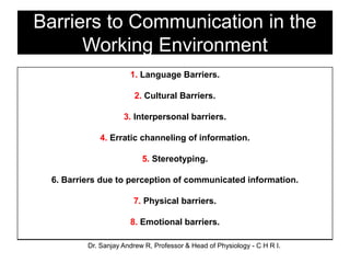 Barriers to Communication in the
Working Environment
1. Language Barriers.
2. Cultural Barriers.
3. Interpersonal barriers.
4. Erratic channeling of information.
5. Stereotyping.
6. Barriers due to perception of communicated information.
7. Physical barriers.
8. Emotional barriers.
Dr. Sanjay Andrew R, Professor & Head of Physiology - C H R I.
 