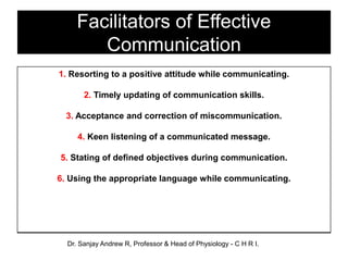 Facilitators of Effective
Communication
1. Resorting to a positive attitude while communicating.
2. Timely updating of communication skills.
3. Acceptance and correction of miscommunication.
4. Keen listening of a communicated message.
5. Stating of defined objectives during communication.
6. Using the appropriate language while communicating.
Dr. Sanjay Andrew R, Professor & Head of Physiology - C H R I.
 
