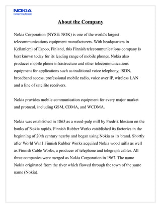 About the Company

Nokia Corporation (NYSE: NOK) is one of the world's largest
telecommunications equipment manufacturers. With headquarters in
Keilaniemi of Espoo, Finland, this Finnish telecommunications company is
best known today for its leading range of mobile phones. Nokia also
produces mobile phone infrastructure and other telecommunications
equipment for applications such as traditional voice telephony, ISDN,
broadband access, professional mobile radio, voice over IP, wireless LAN
and a line of satellite receivers.


Nokia provides mobile communication equipment for every major market
and protocol, including GSM, CDMA, and WCDMA.


Nokia was established in 1865 as a wood-pulp mill by Fredrik Idestam on the
banks of Nokia rapids. Finnish Rubber Works established its factories in the
beginning of 20th century nearby and began using Nokia as its brand. Shortly
after World War I Finnish Rubber Works acquired Nokia wood mills as well
as Finnish Cable Works, a producer of telephone and telegraph cables. All
three companies were merged as Nokia Corporation in 1967. The name
Nokia originated from the river which flowed through the town of the same
name (Nokia).
 