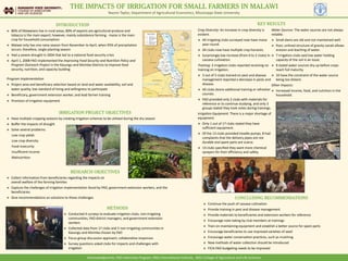 THE IMPACTS OF IRRIGATION FOR SMALL FARMERS IN MALAWI
Naomi Taylor, Department of Agricultural Economics, Mississippi State University
INTRODUCTION
 80% of Malawians live in rural areas, 80% of exports are agricultural produce and
tobacco is the main export; however, mainly subsistence farming - maize is the main
crop for household consumption
 Malawi only has one rainy season from November to April, when 95% of precipitation
occurs; therefore, single planting season
 Had a severe drought in 2004 that led to a national food security crisis
 April 1, 2008 FAO implemented the Improving Food Security and Nutrition Policy and
Program Outreach Project in the Kasungu and Mzimba Districts to improve food
security, nutrition, and capacity building
IRRIGATION PROJECT OBJECTIVES
 Have multiple cropping seasons by creating irrigation schemas to be utilized during the dry season
 Buffer the impacts of drought
 Solve several problems:
Low crop yields
Low crop diversity
Food insecurity
Insufficient income
Malnutrition
RESEARCH OBJECTIVES
 Collect information from beneficiaries regarding the impacts on
overall welfare of the farming families
 Capture the challenges of irrigation implementation faced by FAO, government extension workers, and the
beneficiaries
 Give recommendations on solutions to these challenges
METHODS
 Conducted 4 surveys to evaluate irrigation clubs, non-irrigating
communities, FAO district managers, and government extension
workers
 Collected data from 17 clubs and 5 non-irrigating communities in
Kasungu and Mzimba chosen by FAO
 Focus group discussion approach; collaborative responses
 Survey questions asked clubs for impacts and challenges with
irrigation
Program Implementation
 Project area and beneficiary selection based on land and water availability, soil and
water quality, low standard of living and willingness to participate
 Beneficiary, government extension worker, and lead farmer training
 Provision of irrigation equipment
Crop Diversity: An increase in crop diversity is
evident.
 All irrigating clubs surveyed now have maize
year-round.
 All clubs now have multiple crop harvests.
 Surprisingly low increase (from 0 to 2 clubs) in
cassava cultivation.
Training: 2 irrigation clubs reported receiving no
training on irrigation.
 3 out of 5 clubs trained on pest and disease
management reported a decrease in pests and
disease.
 All clubs desire additional training or refresher
courses.
 FAO provided only 2 clubs with materials for
reference or to continue studying, and only 3
groups stated they took notes during trainings.
Irrigation Equipment: There is a major shortage of
equipment.
 Only 1 out of 17 clubs stated they have
sufficient equipment.
 Of the 13 clubs provided treadle pumps, 8 had
complaints that the delivery pipes are not
durable and spare parts are scarce.
 14 clubs specified they want more chemical
sprayers for their efficiency and safety.
Water Sources: The water sources are not always
reliable.
 Small dams are old and not maintained well.
 Poor, unlined structure of gravity canals allows
erosion and leaching of water.
 7 irrigation clubs said low water holding
capacity of the soil is an issue.
 8 stated water sources dry up before crops
reach full maturity.
 10 have the constraint of the water source
being too distant.
Other Impacts:
 Increased income, food, and nutrition in the
household.
CONCLUDING RECOMMENDATIONS
 Continue the push of cassava cultivation
 Provide training in pest and disease management
 Provide materials to beneficiaries and extension workers for reference
 Encourage note-taking by club members at trainings
 Train on maintaining equipment and establish a better source for spare parts
 Encourage beneficiaries to use improved varieties of seed
 Encourage water conservation practices, such as mulching
 New methods of water collection should be introduced
 FICA-FAO budgeting needs to be improved
KEY RESULTS
Acknowledgments: FAO Internship Program, MSU International Institute, MSU College of Agriculture and Life Sciences
 
