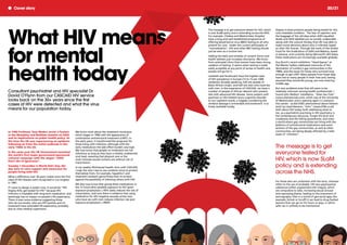 Stigma is what prevents people being tested for this
now treatable condition. The fear of rejection and
the baggage of the old days when AIDS equalled
death and AIDS labelled you as socially undesirable -
along with the cultural fantasy that HIV was able to
make moral decisions about who it infected, based
on their life choices. Through the work of the Global
Fund for the Eradication of AIDS and Malaria, based
in Geneva, and currently led by Microsoft's Bill Gates,
these medications are increasingly available globally.
Guy Burch's recent exhibition "Head Spaces" at
the Menier Gallery addressed memories of the
decimation of London's gay communities in the
1980s, and the issues for those who survived long
enough to get cART. Many people from those days
have lost so many people in their lives and, having
assumed they would die young, are now entering
middle age.
But new problems arise that still seem to be
relatively unknown among health professionals. I
found John Walters’ installation, "Alien Sex Club"
(www.aliensexclub.com), which was at the University
of Westminster and is opening again in Liverpool
this winter - as did DV8's phenomenal dance theatre
work by Lloyd Newson, "John" (www.DV8.co.uk)
both about HIV today, both addressing what to
me, as a psychiatrist practising in HIV psychiatry, is
the contemporary discourse. Forget the skull and
crossbones and the falling gravestones, and enter
a world where gay communities are living with the
plethora of antiretroviral medications and some
sections of the gay communities, as well as other
communities, are being deeply affected by a tidal
wave of "chemsex”.
For those who are unfamiliar with the term, chemsex
refers to the use of probably 120 new psychoactive
substances (often augmented with Viagra), which
are compulsive to take, increasing sexual arousal
and repressing shame, leading to the enactment of
pornography. Also in a world of geo-social apps (for
example, Grindr or Scruff) it can lead to drug-fuelled
sessions that can go on for hours or days, in which
safer sex is unlikely to be maintained.
Cover story 20/21
The message is to get
everyone tested for
HIV, which is now SLaM
policy and is extending
across the NHS.
What HIV means
for mental
health today
In 1986 Professor Tony Maden wrote a feature
in the Maudsley and Bethlem Gazette on AIDS
and its implications on public health policy. At
the time the UK was experiencing an epidemic
following on from the initial outbreak in the
early 1980s in the US.
In the same year the UK Government launched
the world’s first major government-sponsored
national campaign with the slogan “AIDS:
Don’t die of Ignorance”.
Tuesday 1 December is World Aid’s Day, the
day aims to raise support and awareness for
people living with HIV.
What a difference over 30 years makes since the first
cases of HIV disease were recognised in Los Angeles
in 1981.
If I were to design a poster now, it would be “HIV
Stigma Kills; get tested for HIV” because HIV
infection is treatable with long-term medication, and
seemingly has no impact on people's life expectancy.
There is even some evidence suggesting those
who do not smoke, who are HIV positive and on
treatment have extended life expectancy, probably
due to close medical supervision.
We know more about the treatment revolution
which began in 1996 with the appearance of
combination antiretroviral treatment (cART). In
the early years, it transformed the prognosis for
those living with infection; although with the
early medications the side effect burden was high.
We now know that people on treatment are not
infectious as long as they have a reliably undetected
viral load, meaning that physical care or the
most intimate sexual contacts are without risk of
transmission.
In my weekly HIV/mental health clinic with CASCAID,
I urge the men I see to use condoms more to protect
themselves from, for example, hepatitis C and
treatment-resistant gonorrhoea than to protect
against the possibility of infecting others with HIV.
We also now know that giving these medications in
the 72 hours after possible exposure to HIV (post-
exposure prophylaxis = PEP) vastly reduces the risk of
transmission, and now there is evidence that using
medication for HIV negative sexually active men
who have sex with men reduces infection risk (pre-
exposure prophylaxis = PREP).
Consultant psychiatrist and HIV specialist Dr
David O’Flynn from our CASCAID HIV service
looks back on the 30+ years since the first
cases of HIV were detected and what the virus
means for our population today.
The message is to get everyone tested for HIV, which
is now SLaM policy and is extending across the NHS.
For example, Chelsea and Westminster Hospital
have a long and well established programme of
offering blood-borne virus (BBV) testing to all who
present for care. Under the current philosophy of
"normalisation", HIV and other BBV testing should
just be seen as a routine test.
Adding the bells and whistles of consent forms and
health advisers just increases reluctance. We know
from antenatal clinics that women have been strong
uptakers of testing. It seems when testing is made
easily accessible at any point of access to health care,
people will go for it.
Lambeth and Southwark have the highest rates
of HIV prevalence in Europe (13 to 15 per 1000
residents). Broadly speaking, half are people of
Black African origin, and half are men who have sex
with men. In the experience of CASCAID, we have a
number of people of African descent who present
late with advanced HIV disease. Some present with
psychosis or HIV-related neuro-cognitive disorder
to our inpatient wards, a tragedy considering the
cerebral damage is irreversible and treatment is so
freely available locally.
 