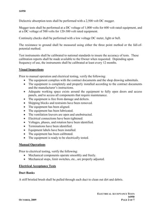 16950


Dielectric absorption tests shall be performed with a 2,500 volt DC megger.

Megger tests shall be performed at a DC voltage of 1,000 volts for 600 volt rated equipment, and
at a DC voltage of 500 volts for 120-300 volt rated equipment.

Continuity checks shall be performed with a low voltage DC meter, light or bell.

The resistance to ground shall be measured using either the three point method or the fall-of-
potential method.

Test instruments shall be calibrated to national standards to insure the accuracy of tests. These
calibration reports shall be made available to the Owner when requested. Depending upon
frequency of use, the instruments shall be calibrated at least every 12 months.

Visual Inspections

Prior to manual operation and electrical testing, verify the following:
    • The equipment complies with the contract documents and the shop drawing submittals.
    • The equipment is completely and properly installed according to the contract documents
        and the manufacturer’s instructions.
    • Adequate working space exists around the equipment to fully open doors and access
        panels, and to access all components that require maintenance.
    • The equipment is free from damage and defects.
    • Shipping blocks and restraints have been removed.
    • The equipment has been aligned.
    • The equipment has been lubricated.
    • The ventilation louvers are open and unobstructed.
    • Electrical connections have been tightened.
    • Voltages, phases, and rotation have been identified.
    • Terminations have been identified.
    • Equipment labels have been installed.
    • The equipment has been calibrated.
    • The equipment is ready to be electrically tested.

Manual Operations

Prior to electrical testing, verify the following:
    • Mechanical components operate smoothly and freely.
    • Mechanical stops, limit switches, etc., are properly adjusted.

Electrical Acceptance Tests

Duct Banks

A stiff bristled brush shall be pulled through each duct to clean out dirt and debris.



                                                                ELECTRICAL ACCEPTANCE TESTS
                                                                                      16950
OCTOBER, 2009                                                                    PAGE 2 OF 7
 