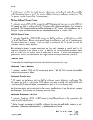 16950


A solid mandrel rated for the inside diameter of the ducts and at least 5 inches long shall be
pulled through each duct to verify the absence of kinks, flat spots, and other obstructions. The
Owner may require the use of the Owner's mandrel.

Medium Voltage Primary Cables

A continuity test, a 2,500 volt DC megger test, a DC high potential test, and a second 2,500 volt
DC megger test shall be performed on 15 kV primary cables after the cables have been spliced or
terminated. The high potential test shall be performed at 45kV on new cable installations and at
30kV on existing installations or when new cable has been spliced to existing cable.

600 Volt Power Cables

A continuity check and a 1,000 volt DC megger test shall be performed on 600 volt power cables
No. 4 AWG and larger. The megger test shall be performed between each pair of conductors and
from each conductor to ground. Each test shall be performed for 15 seconds or until the
insulation resistance value stabilizes.

The insulation resistance between conductors, and from each conductor to ground, shall be 100
megohms minimum in one minute or less. In addition, the lowest insulation resistance value
shall not differ from the highest value by more than 20 percent. If all megger readings for a
given circuit are above 1000-meghoms, the 20 percent balance requirement may be waived.

Control Cables

A continuity check shall be performed on control and instrumentation wiring.

Substation Primary Switches

A continuity check, a 2,500 volt DC megger test, and a 37 kV DC high potential test shall be
performed on primary switches.

Substation Transformers

A DC megger test and a turns ratio test shall be performed on unit substation transformers. The
DC megger test shall be performed at 2,500 volts on coils rated over 600 volts, and at 1,000 volts
on coils rated 600 volts and below. A turns ratio test shall be performed on each tap.

Verify proper setting and operation of the fan control panel to insure it and the fans are operable
and functional. Temperature test the probes in each winding.

Substation Secondary Switchgear

A continuity check and a 1,000 volt DC megger test shall be performed on the buses and on the
main, tie, and feeder breakers.

A ducter (contact resistance) test shall be performed on main, tie, and feeder breakers in unit-
substations. Maximum readings shall not exceed manufacturer limits.

                                                              ELECTRICAL ACCEPTANCE TESTS
                                                                                    16950
OCTOBER, 2009                                                                  PAGE 3 OF 7
 
