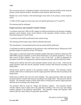 16950


The overcurrent devices of substation breakers with electronic trip units shall be tested using the
primary current injection method. Secondary current injection shall not be used.

Molded case circuit breakers with thermal/magnet trips shall not be primary current injection
tested.

A 1,000 volt DC megger test and a turns ratio test shall be performed on CT's and PT's.

The metering shall be calibrated.

Engine-Generators and Automatic Transfer Switches

A continuity check and 1,000 volt DC megger test shall be performed on the generator windings,
generator circuit breaker, power circuit portions of the automatic transfer switches, and the
interconnecting power circuit wiring.

A continuity check shall be performed on the control wiring.

The metering and time delay relays shall be calibrated and tested.

The manufacturer’s recommended normal start-up testing shall be performed.

A load bank test shall be performed on the generator with a load bank rated at 100 percent of full
generator output for a period of at least 120 minutes.

If the engine is natural gas fueled and Compliant Capable rather than Certified as defined in EPA
2009 NSPS emissions standards, an EPA Initial Performance Test shall be performed. This test
shall consist of three separate 1 hour runs at close to full load. It shall be performed in
accordance with EPA test requirements, and the measured emissions shall be within EPA limits.

Normal power shall be shut off to each automatic transfer switch, one at a time. Each time the
engine-generator shall start and the automatic transfer switches shall function according to the
design intent.

Normal power shall be returned to the automatic transfer switches. The automatic transfer
switches shall return to normal power and the engine-generator shall shut down according to the
design intent.

Normal power shall be shut off to the entire building. The engine-generator shall start and the
automatic transfer switches shall function according to the design intent. Normal power shall be
returned. The automatic transfer switches shall return to normal power and the engine-generator
shall shut down according to the design intent.

The generator shall be tested for voltage and frequency stability. The automatic transfer
switches shall be used to apply load to the generator according to the worst case step loading
sequence defined in the generator specification. The generator voltage and frequency shall
remain within the values listed in the generator specification.


                                                               ELECTRICAL ACCEPTANCE TESTS
                                                                                     16950
OCTOBER, 2009                                                                   PAGE 4 OF 7
 