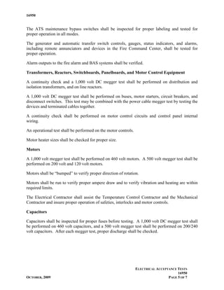 16950


The ATS maintenance bypass switches shall be inspected for proper labeling and tested for
proper operation in all modes.

The generator and automatic transfer switch controls, gauges, status indicators, and alarms,
including remote annunciators and devices in the Fire Command Center, shall be tested for
proper operation.

Alarm outputs to the fire alarm and BAS systems shall be verified.

Transformers, Reactors, Switchboards, Panelboards, and Motor Control Equipment

A continuity check and a 1,000 volt DC megger test shall be performed on distribution and
isolation transformers, and on line reactors.

A 1,000 volt DC megger test shall be performed on buses, motor starters, circuit breakers, and
disconnect switches. This test may be combined with the power cable megger test by testing the
devices and terminated cables together.

A continuity check shall be performed on motor control circuits and control panel internal
wiring.

An operational test shall be performed on the motor controls.

Motor heater sizes shall be checked for proper size.

Motors

A 1,000 volt megger test shall be performed on 460 volt motors. A 500 volt megger test shall be
performed on 200 volt and 120 volt motors.

Motors shall be “bumped” to verify proper direction of rotation.

Motors shall be run to verify proper ampere draw and to verify vibration and heating are within
required limits.

The Electrical Contractor shall assist the Temperature Control Contractor and the Mechanical
Contractor and insure proper operation of safeties, interlocks and motor controls.

Capacitors

Capacitors shall be inspected for proper fuses before testing. A 1,000 volt DC megger test shall
be performed on 460 volt capacitors, and a 500 volt megger test shall be performed on 200/240
volt capacitors. After each megger test, proper discharge shall be checked.




                                                                ELECTRICAL ACCEPTANCE TESTS
                                                                                      16950
OCTOBER, 2009                                                                    PAGE 5 OF 7
 