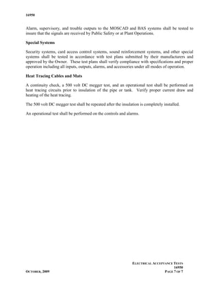 16950


Alarm, supervisory, and trouble outputs to the MOSCAD and BAS systems shall be tested to
insure that the signals are received by Public Safety or at Plant Operations.

Special Systems

Security systems, card access control systems, sound reinforcement systems, and other special
systems shall be tested in accordance with test plans submitted by their manufacturers and
approved by the Owner. These test plans shall verify compliance with specifications and proper
operation including all inputs, outputs, alarms, and accessories under all modes of operation.

Heat Tracing Cables and Mats

A continuity check, a 500 volt DC megger test, and an operational test shall be performed on
heat tracing circuits prior to insulation of the pipe or tank. Verify proper current draw and
heating of the heat tracing.

The 500 volt DC megger test shall be repeated after the insulation is completely installed.

An operational test shall be performed on the controls and alarms.




                                                              ELECTRICAL ACCEPTANCE TESTS
                                                                                    16950
OCTOBER, 2009                                                                  PAGE 7 OF 7
 