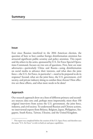 ix
Summary
Issue
Ever since Russian interfered in the 2016 American election, the
question of how to best combat foreign disinformation attention has
attracted significant public scrutiny and policy attention. This report
and the others in the series, sponsored by U.S. Air Force Special Opera-
tions Command, focuses on two sets of questions. First, how are state
adversaries—particularly China and Russia—using disinformation
on social media to advance their interests, and what does the joint
force—the U.S. Air Force, in particular1—need to be prepared to do in
response? Second, what are the joint force, the U.S. government, civil
society, and private industry doing to combat these threats? How effec-
tive are these efforts, and what more needs to be done?
Approach
Our research approach drew on a host of different primary and second-
ary sources; data sets; and, perhaps most importantly, more than 150
original interviews from across the U.S. government, the joint force,
industry, and civil society. To understand Russian and Chinese actions,
we interviewed experts from Belarus, Belgium, Japan, Philippines, Sin-
gapore, South Korea, Taiwan, Ukraine, and the United Kingdom.
1 This report was completed before the creation of the U.S. Space Force and therefore uses
the name “U.S. Air Force” to refer to both air and space capabilities.
 