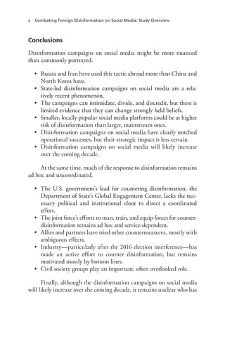 x Combating Foreign Disinformation on Social Media: Study Overview
Conclusions
Disinformation campaigns on social media might be more nuanced
than commonly portrayed.
• Russia and Iran have used this tactic abroad more than China and
North Korea have.
• State-led disinformation campaigns on social media are a rela-
tively recent phenomenon.
• The campaigns can intimidate, divide, and discredit, but there is
limited evidence that they can change strongly held beliefs.
• Smaller, locally popular social media platforms could be at higher
risk of disinformation than larger, mainstream ones.
• Disinformation campaigns on social media have clearly notched
operational successes, but their strategic impact is less certain.
• Disinformation campaigns on social media will likely increase
over the coming decade.
At the same time, much of the response to disinformation remains
ad hoc and uncoordinated.
• The U.S. government’s lead for countering disinformation, the
Department of State’s Global Engagement Center, lacks the nec-
essary political and institutional clout to direct a coordinated
effort.
• The joint force’s efforts to man, train, and equip forces for counter-
disinformation remains ad hoc and service-dependent.
• Allies and partners have tried other countermeasures, mostly with
ambiguous effects.
• Industry—particularly after the 2016 election interference—has
made an active effort to counter disinformation, but remains
motivated mostly by bottom lines.
• Civil society groups play an important, often overlooked role.
Finally, although the disinformation campaigns on social media
will likely increase over the coming decade, it remains unclear who has
 