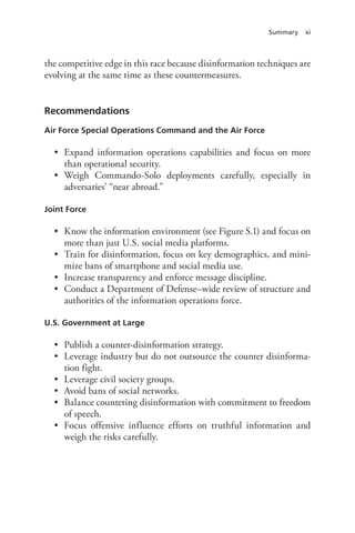 Summary xi
the competitive edge in this race because disinformation techniques are
evolving at the same time as these countermeasures.
Recommendations
Air Force Special Operations Command and the Air Force
• Expand information operations capabilities and focus on more
than operational security.
• Weigh Commando-Solo deployments carefully, especially in
adversaries’ “near abroad.”
Joint Force
• Know the information environment (see Figure S.1) and focus on
more than just U.S. social media platforms.
• Train for disinformation, focus on key demographics, and mini-
mize bans of smartphone and social media use.
• Increase transparency and enforce message discipline.
• Conduct a Department of Defense–wide review of structure and
authorities of the information operations force.
U.S. Government at Large
• Publish a counter-disinformation strategy.
• Leverage industry but do not outsource the counter disinforma-
tion fight.
• Leverage civil society groups.
• Avoid bans of social networks.
• Balance countering disinformation with commitment to freedom
of speech.
• Focus offensive influence efforts on truthful information and
weigh the risks carefully.
 