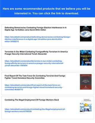 Here are some recommended products that we believe you will be
interested in. You can click the link to download.
Defending Democracies Combating Foreign Election Interference In A
Digital Age 1st Edition Jens David Ohlin Editor
https://ebookbell.com/product/defending-democracies-combating-foreign-
election-interference-in-a-digital-age-1st-edition-jens-david-ohlin-
editor-34588212
Terrorists In Our Midst Combating Foreignaffinity Terrorism In America
Praeger Security International Yonah Alexander
https://ebookbell.com/product/terrorists-in-our-midst-combating-
foreignaffinity-terrorism-in-america-praeger-security-international-
yonah-alexander-1805054
Final Report Of The Task Force On Combating Terrorist And Foreign
Fighter Travel Homeland Security Committee
https://ebookbell.com/product/final-report-of-the-task-force-on-
combating-terrorist-and-foreign-fighter-travel-homeland-security-
committee-46368772
Combating The Illegal Employment Of Foreign Workers Oecd
https://ebookbell.com/product/combating-the-illegal-employment-of-
foreign-workers-oecd-6780536
 